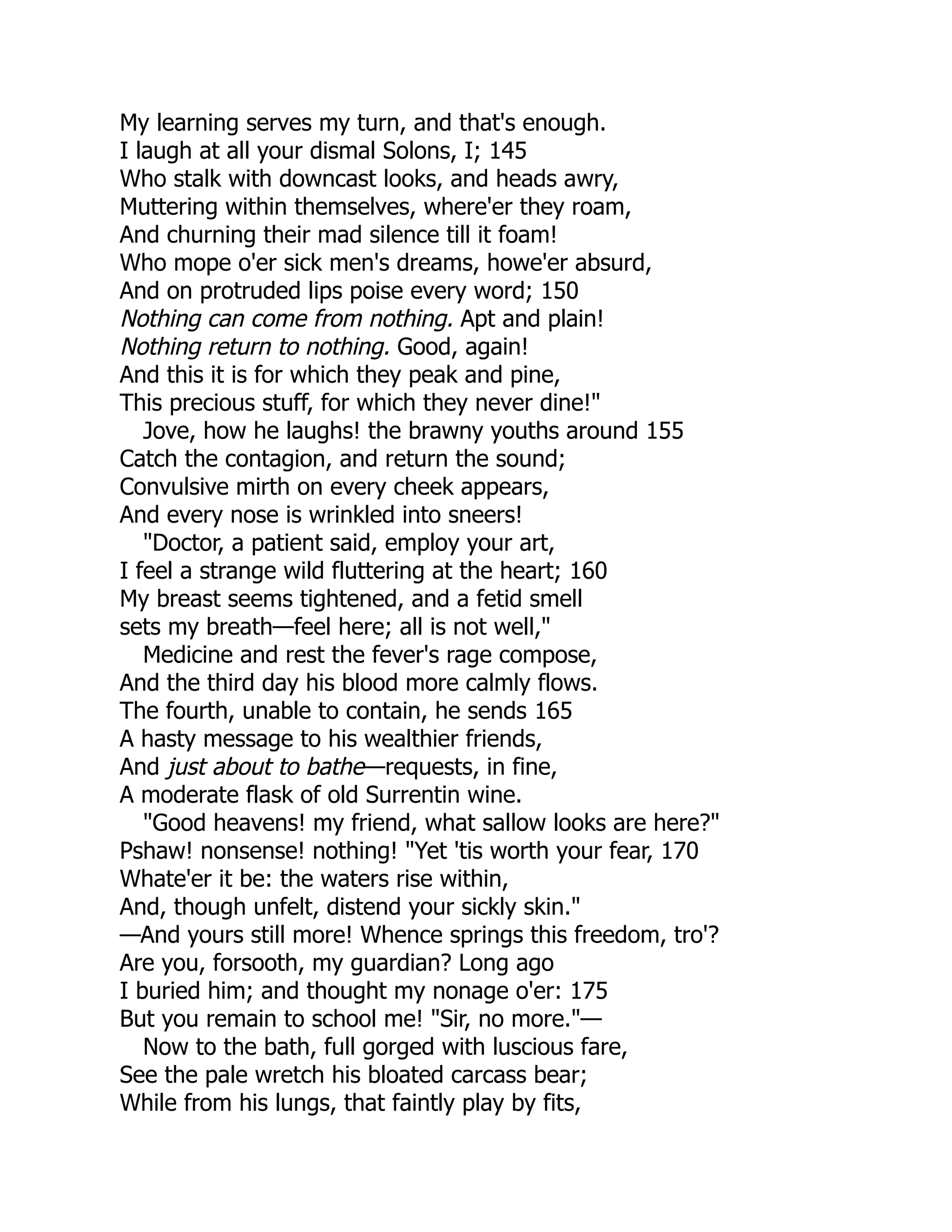 My learning serves my turn, and that's enough.
I laugh at all your dismal Solons, I; 145
Who stalk with downcast looks, and heads awry,
Muttering within themselves, where'er they roam,
And churning their mad silence till it foam!
Who mope o'er sick men's dreams, howe'er absurd,
And on protruded lips poise every word; 150
Nothing can come from nothing. Apt and plain!
Nothing return to nothing. Good, again!
And this it is for which they peak and pine,
This precious stuff, for which they never dine!"
Jove, how he laughs! the brawny youths around 155
Catch the contagion, and return the sound;
Convulsive mirth on every cheek appears,
And every nose is wrinkled into sneers!
"Doctor, a patient said, employ your art,
I feel a strange wild fluttering at the heart; 160
My breast seems tightened, and a fetid smell
sets my breath—feel here; all is not well,"
Medicine and rest the fever's rage compose,
And the third day his blood more calmly flows.
The fourth, unable to contain, he sends 165
A hasty message to his wealthier friends,
And just about to bathe—requests, in fine,
A moderate flask of old Surrentin wine.
"Good heavens! my friend, what sallow looks are here?"
Pshaw! nonsense! nothing! "Yet 'tis worth your fear, 170
Whate'er it be: the waters rise within,
And, though unfelt, distend your sickly skin."
—And yours still more! Whence springs this freedom, tro'?
Are you, forsooth, my guardian? Long ago
I buried him; and thought my nonage o'er: 175
But you remain to school me! "Sir, no more."—
Now to the bath, full gorged with luscious fare,
See the pale wretch his bloated carcass bear;
While from his lungs, that faintly play by fits,
 