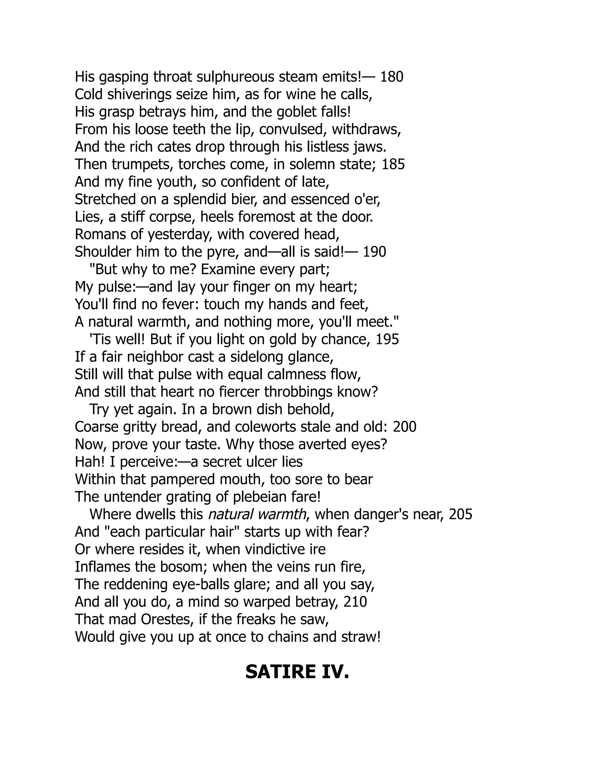 His gasping throat sulphureous steam emits!— 180
Cold shiverings seize him, as for wine he calls,
His grasp betrays him, and the goblet falls!
From his loose teeth the lip, convulsed, withdraws,
And the rich cates drop through his listless jaws.
Then trumpets, torches come, in solemn state; 185
And my fine youth, so confident of late,
Stretched on a splendid bier, and essenced o'er,
Lies, a stiff corpse, heels foremost at the door.
Romans of yesterday, with covered head,
Shoulder him to the pyre, and—all is said!— 190
"But why to me? Examine every part;
My pulse:—and lay your finger on my heart;
You'll find no fever: touch my hands and feet,
A natural warmth, and nothing more, you'll meet."
'Tis well! But if you light on gold by chance, 195
If a fair neighbor cast a sidelong glance,
Still will that pulse with equal calmness flow,
And still that heart no fiercer throbbings know?
Try yet again. In a brown dish behold,
Coarse gritty bread, and coleworts stale and old: 200
Now, prove your taste. Why those averted eyes?
Hah! I perceive:—a secret ulcer lies
Within that pampered mouth, too sore to bear
The untender grating of plebeian fare!
Where dwells this natural warmth, when danger's near, 205
And "each particular hair" starts up with fear?
Or where resides it, when vindictive ire
Inflames the bosom; when the veins run fire,
The reddening eye-balls glare; and all you say,
And all you do, a mind so warped betray, 210
That mad Orestes, if the freaks he saw,
Would give you up at once to chains and straw!
SATIRE IV.
 