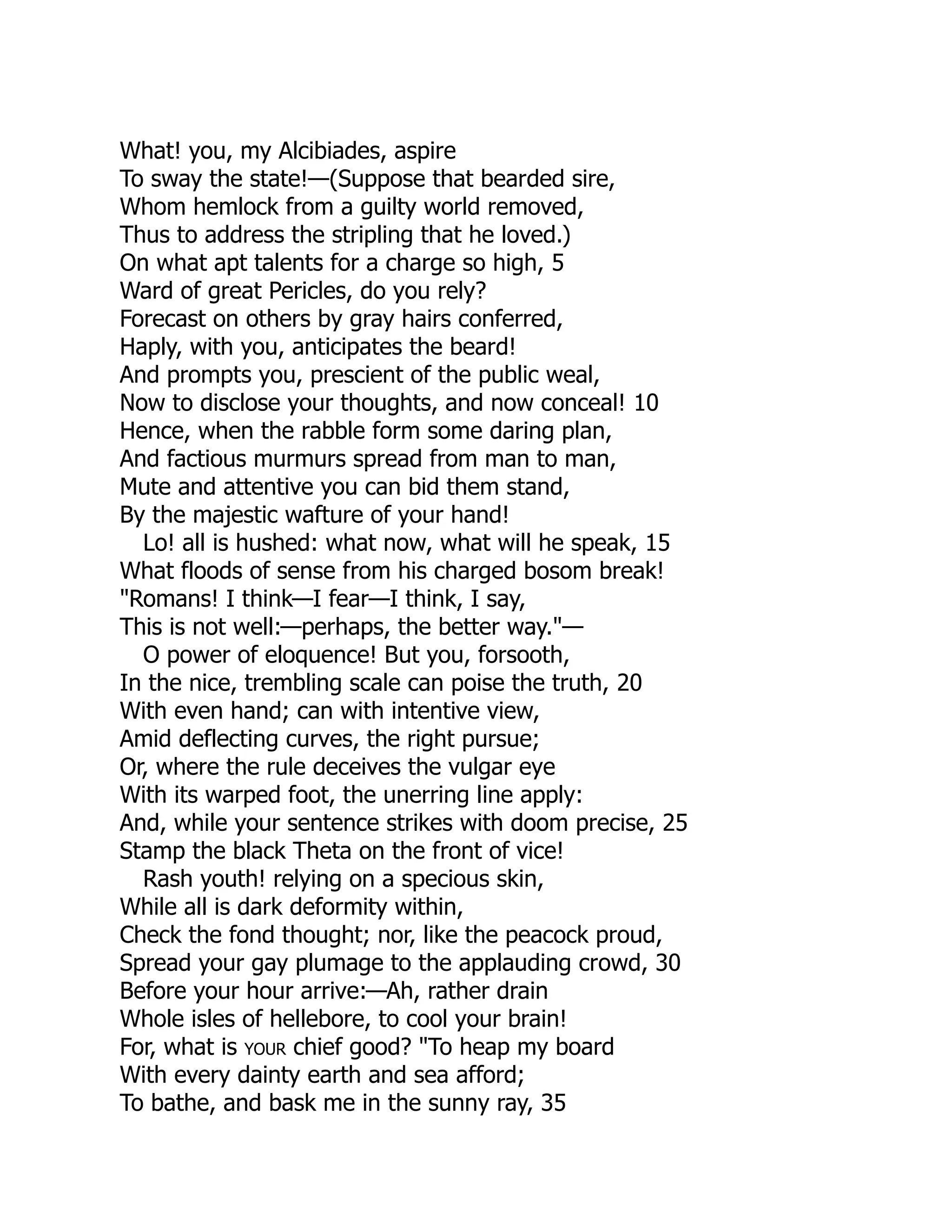 What! you, my Alcibiades, aspire
To sway the state!—(Suppose that bearded sire,
Whom hemlock from a guilty world removed,
Thus to address the stripling that he loved.)
On what apt talents for a charge so high, 5
Ward of great Pericles, do you rely?
Forecast on others by gray hairs conferred,
Haply, with you, anticipates the beard!
And prompts you, prescient of the public weal,
Now to disclose your thoughts, and now conceal! 10
Hence, when the rabble form some daring plan,
And factious murmurs spread from man to man,
Mute and attentive you can bid them stand,
By the majestic wafture of your hand!
Lo! all is hushed: what now, what will he speak, 15
What floods of sense from his charged bosom break!
"Romans! I think—I fear—I think, I say,
This is not well:—perhaps, the better way."—
O power of eloquence! But you, forsooth,
In the nice, trembling scale can poise the truth, 20
With even hand; can with intentive view,
Amid deflecting curves, the right pursue;
Or, where the rule deceives the vulgar eye
With its warped foot, the unerring line apply:
And, while your sentence strikes with doom precise, 25
Stamp the black Theta on the front of vice!
Rash youth! relying on a specious skin,
While all is dark deformity within,
Check the fond thought; nor, like the peacock proud,
Spread your gay plumage to the applauding crowd, 30
Before your hour arrive:—Ah, rather drain
Whole isles of hellebore, to cool your brain!
For, what is your chief good? "To heap my board
With every dainty earth and sea afford;
To bathe, and bask me in the sunny ray, 35
 