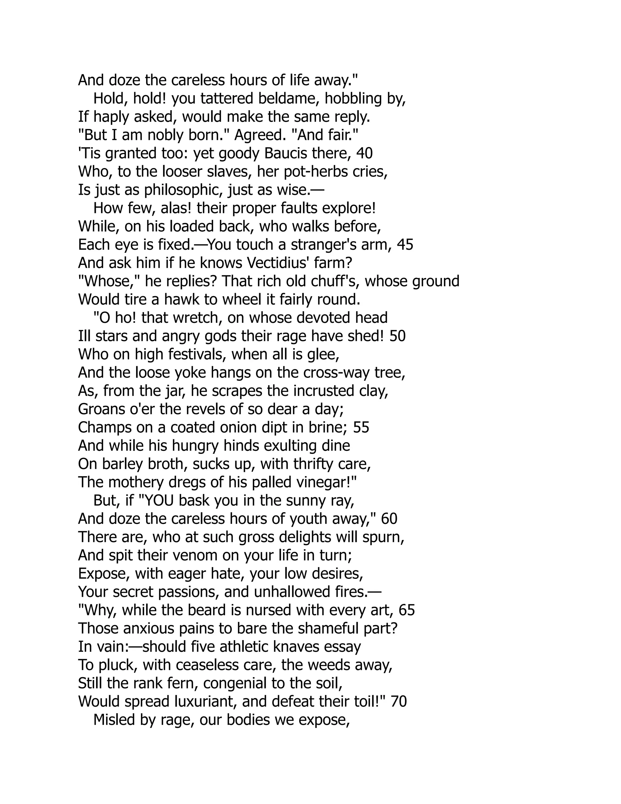 And doze the careless hours of life away."
Hold, hold! you tattered beldame, hobbling by,
If haply asked, would make the same reply.
"But I am nobly born." Agreed. "And fair."
'Tis granted too: yet goody Baucis there, 40
Who, to the looser slaves, her pot-herbs cries,
Is just as philosophic, just as wise.—
How few, alas! their proper faults explore!
While, on his loaded back, who walks before,
Each eye is fixed.—You touch a stranger's arm, 45
And ask him if he knows Vectidius' farm?
"Whose," he replies? That rich old chuff's, whose ground
Would tire a hawk to wheel it fairly round.
"O ho! that wretch, on whose devoted head
Ill stars and angry gods their rage have shed! 50
Who on high festivals, when all is glee,
And the loose yoke hangs on the cross-way tree,
As, from the jar, he scrapes the incrusted clay,
Groans o'er the revels of so dear a day;
Champs on a coated onion dipt in brine; 55
And while his hungry hinds exulting dine
On barley broth, sucks up, with thrifty care,
The mothery dregs of his palled vinegar!"
But, if "YOU bask you in the sunny ray,
And doze the careless hours of youth away," 60
There are, who at such gross delights will spurn,
And spit their venom on your life in turn;
Expose, with eager hate, your low desires,
Your secret passions, and unhallowed fires.—
"Why, while the beard is nursed with every art, 65
Those anxious pains to bare the shameful part?
In vain:—should five athletic knaves essay
To pluck, with ceaseless care, the weeds away,
Still the rank fern, congenial to the soil,
Would spread luxuriant, and defeat their toil!" 70
Misled by rage, our bodies we expose,
 