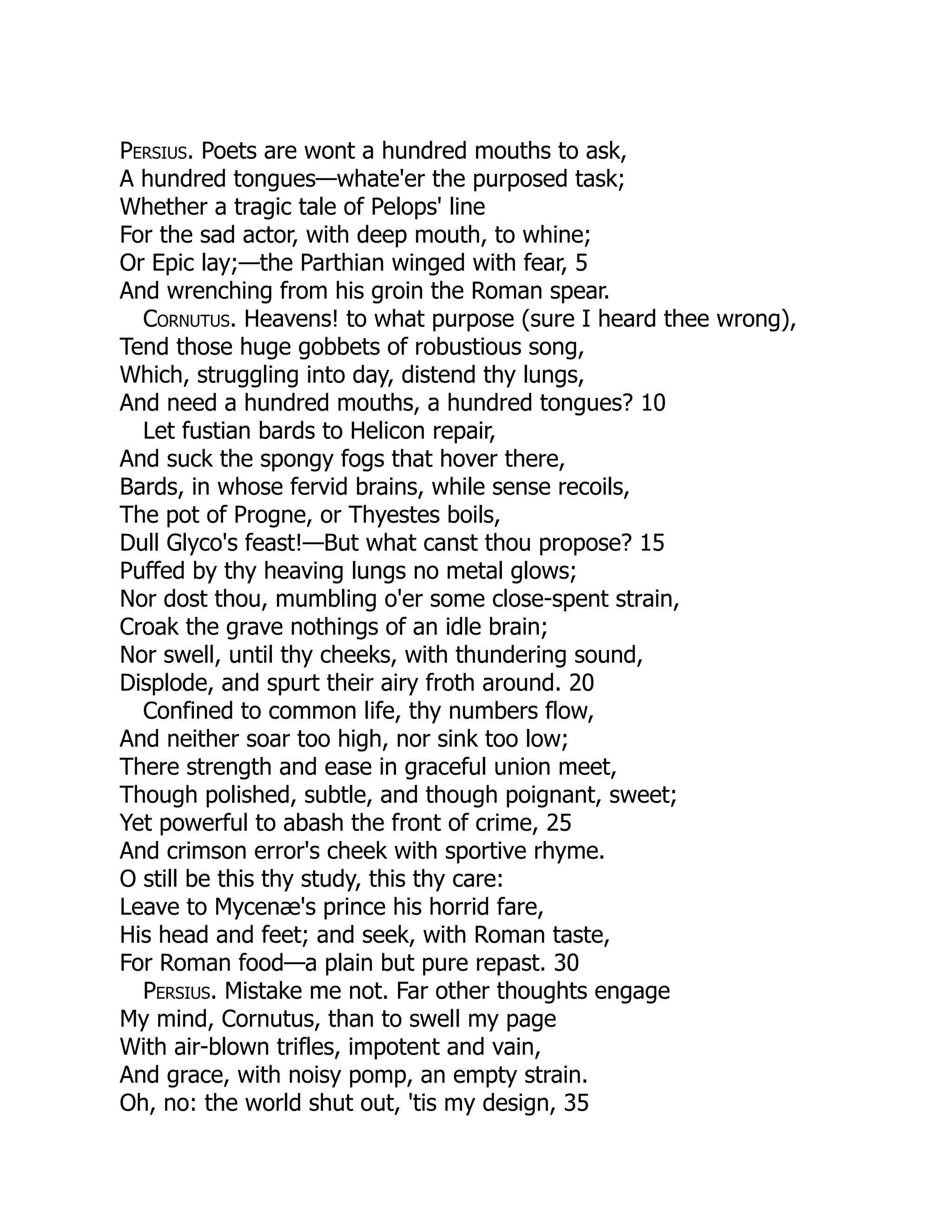 Persius. Poets are wont a hundred mouths to ask,
A hundred tongues—whate'er the purposed task;
Whether a tragic tale of Pelops' line
For the sad actor, with deep mouth, to whine;
Or Epic lay;—the Parthian winged with fear, 5
And wrenching from his groin the Roman spear.
Cornutus. Heavens! to what purpose (sure I heard thee wrong),
Tend those huge gobbets of robustious song,
Which, struggling into day, distend thy lungs,
And need a hundred mouths, a hundred tongues? 10
Let fustian bards to Helicon repair,
And suck the spongy fogs that hover there,
Bards, in whose fervid brains, while sense recoils,
The pot of Progne, or Thyestes boils,
Dull Glyco's feast!—But what canst thou propose? 15
Puffed by thy heaving lungs no metal glows;
Nor dost thou, mumbling o'er some close-spent strain,
Croak the grave nothings of an idle brain;
Nor swell, until thy cheeks, with thundering sound,
Displode, and spurt their airy froth around. 20
Confined to common life, thy numbers flow,
And neither soar too high, nor sink too low;
There strength and ease in graceful union meet,
Though polished, subtle, and though poignant, sweet;
Yet powerful to abash the front of crime, 25
And crimson error's cheek with sportive rhyme.
O still be this thy study, this thy care:
Leave to Mycenæ's prince his horrid fare,
His head and feet; and seek, with Roman taste,
For Roman food—a plain but pure repast. 30
Persius. Mistake me not. Far other thoughts engage
My mind, Cornutus, than to swell my page
With air-blown trifles, impotent and vain,
And grace, with noisy pomp, an empty strain.
Oh, no: the world shut out, 'tis my design, 35
 