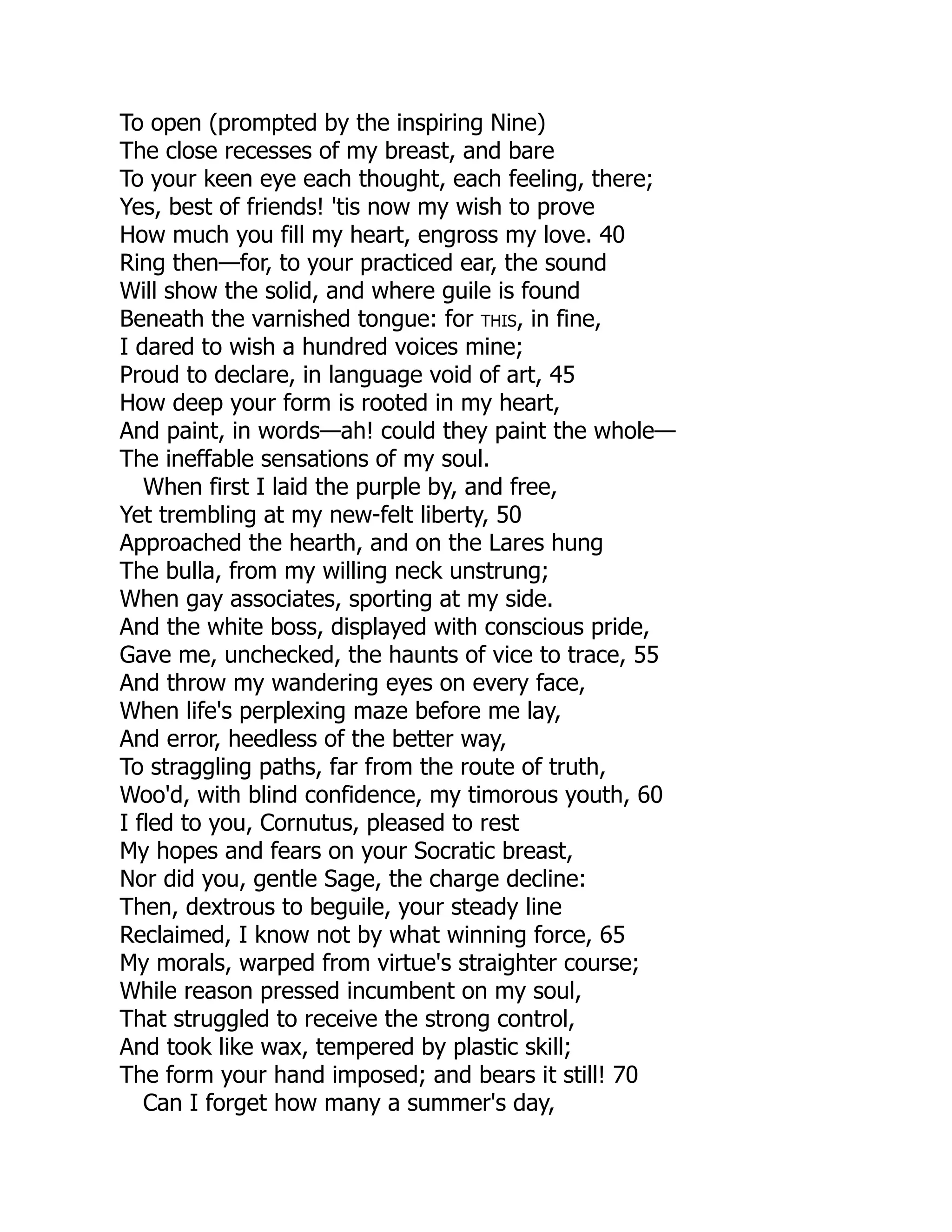 To open (prompted by the inspiring Nine)
The close recesses of my breast, and bare
To your keen eye each thought, each feeling, there;
Yes, best of friends! 'tis now my wish to prove
How much you fill my heart, engross my love. 40
Ring then—for, to your practiced ear, the sound
Will show the solid, and where guile is found
Beneath the varnished tongue: for this, in fine,
I dared to wish a hundred voices mine;
Proud to declare, in language void of art, 45
How deep your form is rooted in my heart,
And paint, in words—ah! could they paint the whole—
The ineffable sensations of my soul.
When first I laid the purple by, and free,
Yet trembling at my new-felt liberty, 50
Approached the hearth, and on the Lares hung
The bulla, from my willing neck unstrung;
When gay associates, sporting at my side.
And the white boss, displayed with conscious pride,
Gave me, unchecked, the haunts of vice to trace, 55
And throw my wandering eyes on every face,
When life's perplexing maze before me lay,
And error, heedless of the better way,
To straggling paths, far from the route of truth,
Woo'd, with blind confidence, my timorous youth, 60
I fled to you, Cornutus, pleased to rest
My hopes and fears on your Socratic breast,
Nor did you, gentle Sage, the charge decline:
Then, dextrous to beguile, your steady line
Reclaimed, I know not by what winning force, 65
My morals, warped from virtue's straighter course;
While reason pressed incumbent on my soul,
That struggled to receive the strong control,
And took like wax, tempered by plastic skill;
The form your hand imposed; and bears it still! 70
Can I forget how many a summer's day,
 