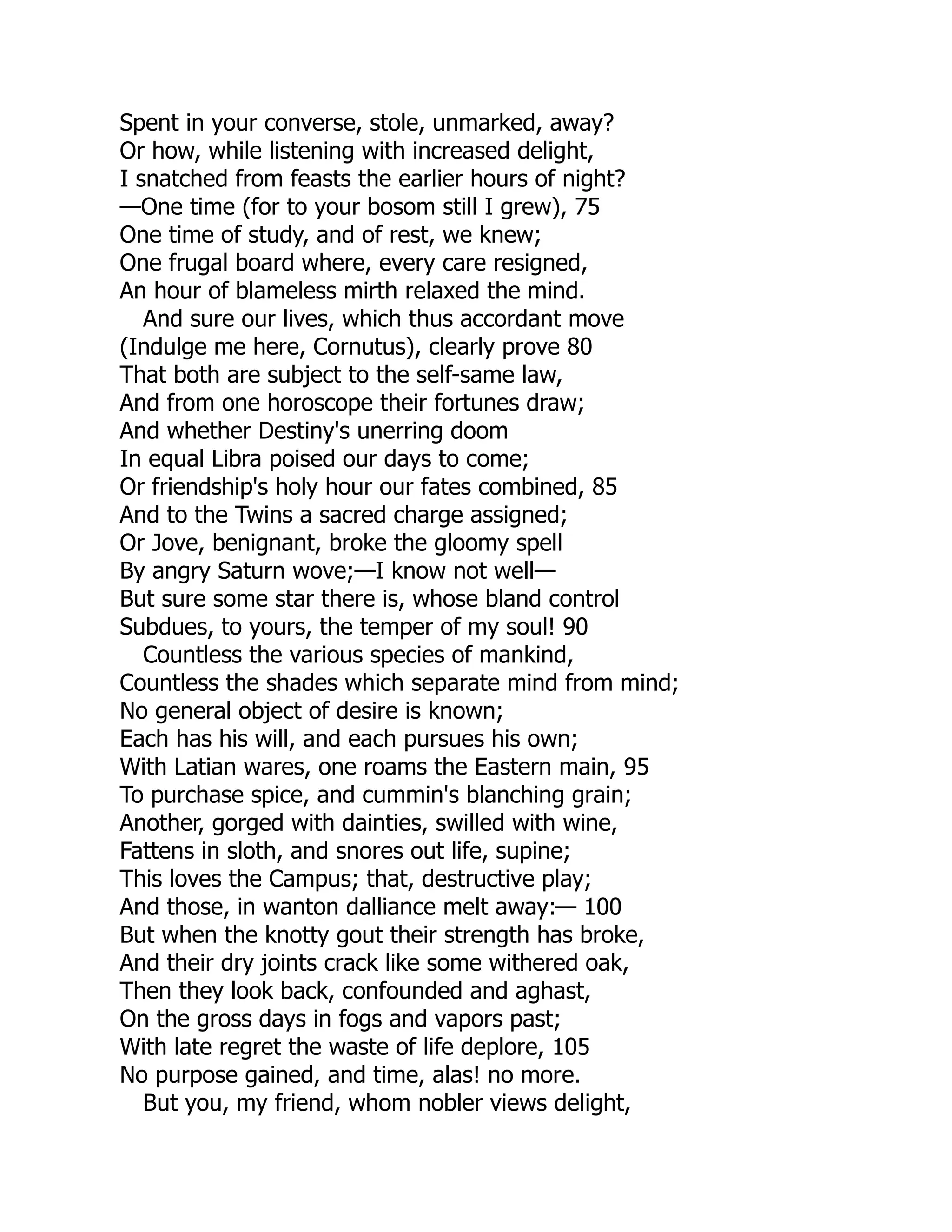Spent in your converse, stole, unmarked, away?
Or how, while listening with increased delight,
I snatched from feasts the earlier hours of night?
—One time (for to your bosom still I grew), 75
One time of study, and of rest, we knew;
One frugal board where, every care resigned,
An hour of blameless mirth relaxed the mind.
And sure our lives, which thus accordant move
(Indulge me here, Cornutus), clearly prove 80
That both are subject to the self-same law,
And from one horoscope their fortunes draw;
And whether Destiny's unerring doom
In equal Libra poised our days to come;
Or friendship's holy hour our fates combined, 85
And to the Twins a sacred charge assigned;
Or Jove, benignant, broke the gloomy spell
By angry Saturn wove;—I know not well—
But sure some star there is, whose bland control
Subdues, to yours, the temper of my soul! 90
Countless the various species of mankind,
Countless the shades which separate mind from mind;
No general object of desire is known;
Each has his will, and each pursues his own;
With Latian wares, one roams the Eastern main, 95
To purchase spice, and cummin's blanching grain;
Another, gorged with dainties, swilled with wine,
Fattens in sloth, and snores out life, supine;
This loves the Campus; that, destructive play;
And those, in wanton dalliance melt away:— 100
But when the knotty gout their strength has broke,
And their dry joints crack like some withered oak,
Then they look back, confounded and aghast,
On the gross days in fogs and vapors past;
With late regret the waste of life deplore, 105
No purpose gained, and time, alas! no more.
But you, my friend, whom nobler views delight,
 