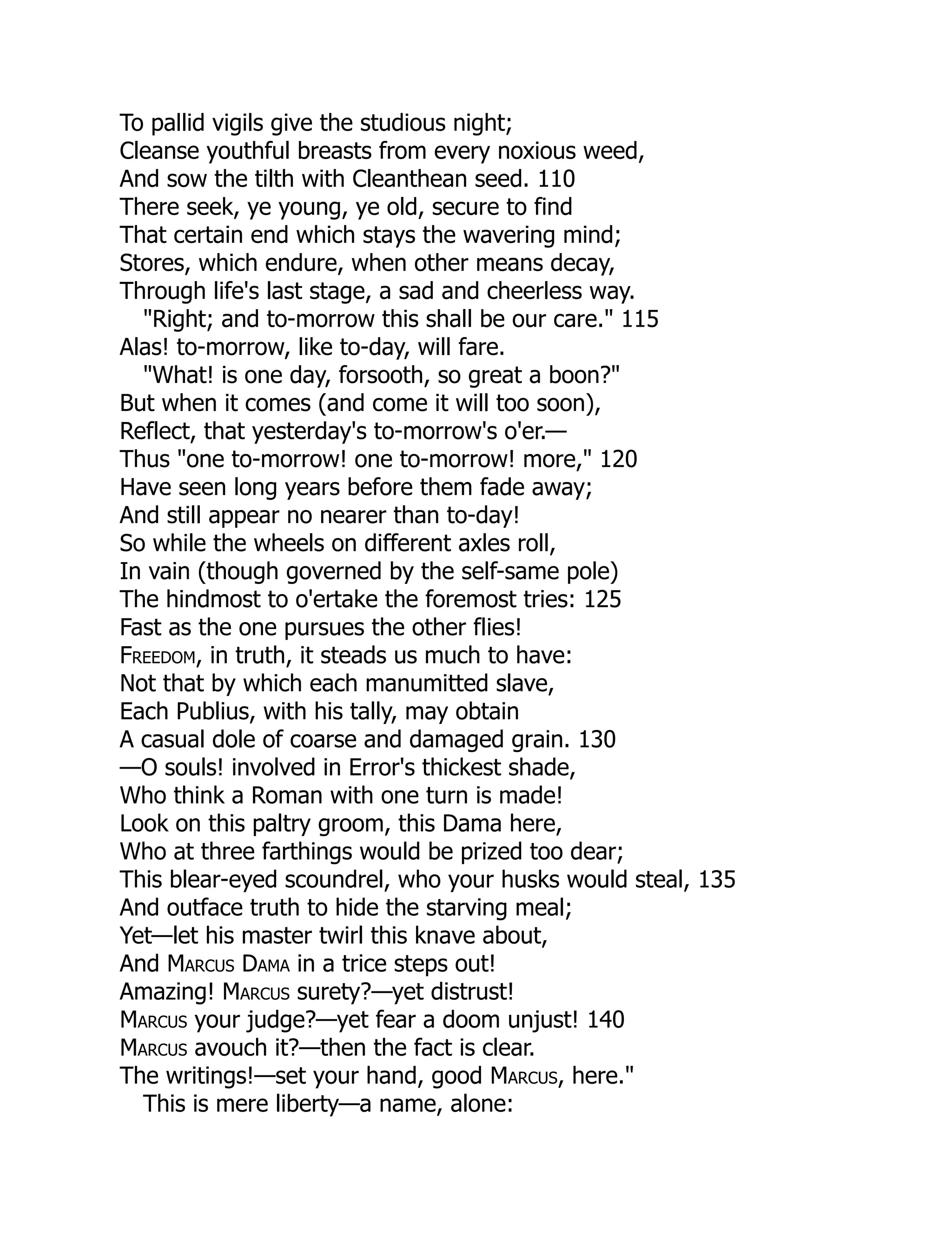To pallid vigils give the studious night;
Cleanse youthful breasts from every noxious weed,
And sow the tilth with Cleanthean seed. 110
There seek, ye young, ye old, secure to find
That certain end which stays the wavering mind;
Stores, which endure, when other means decay,
Through life's last stage, a sad and cheerless way.
"Right; and to-morrow this shall be our care." 115
Alas! to-morrow, like to-day, will fare.
"What! is one day, forsooth, so great a boon?"
But when it comes (and come it will too soon),
Reflect, that yesterday's to-morrow's o'er.—
Thus "one to-morrow! one to-morrow! more," 120
Have seen long years before them fade away;
And still appear no nearer than to-day!
So while the wheels on different axles roll,
In vain (though governed by the self-same pole)
The hindmost to o'ertake the foremost tries: 125
Fast as the one pursues the other flies!
Freedom, in truth, it steads us much to have:
Not that by which each manumitted slave,
Each Publius, with his tally, may obtain
A casual dole of coarse and damaged grain. 130
—O souls! involved in Error's thickest shade,
Who think a Roman with one turn is made!
Look on this paltry groom, this Dama here,
Who at three farthings would be prized too dear;
This blear-eyed scoundrel, who your husks would steal, 135
And outface truth to hide the starving meal;
Yet—let his master twirl this knave about,
And Marcus Dama in a trice steps out!
Amazing! Marcus surety?—yet distrust!
Marcus your judge?—yet fear a doom unjust! 140
Marcus avouch it?—then the fact is clear.
The writings!—set your hand, good Marcus, here."
This is mere liberty—a name, alone:
 