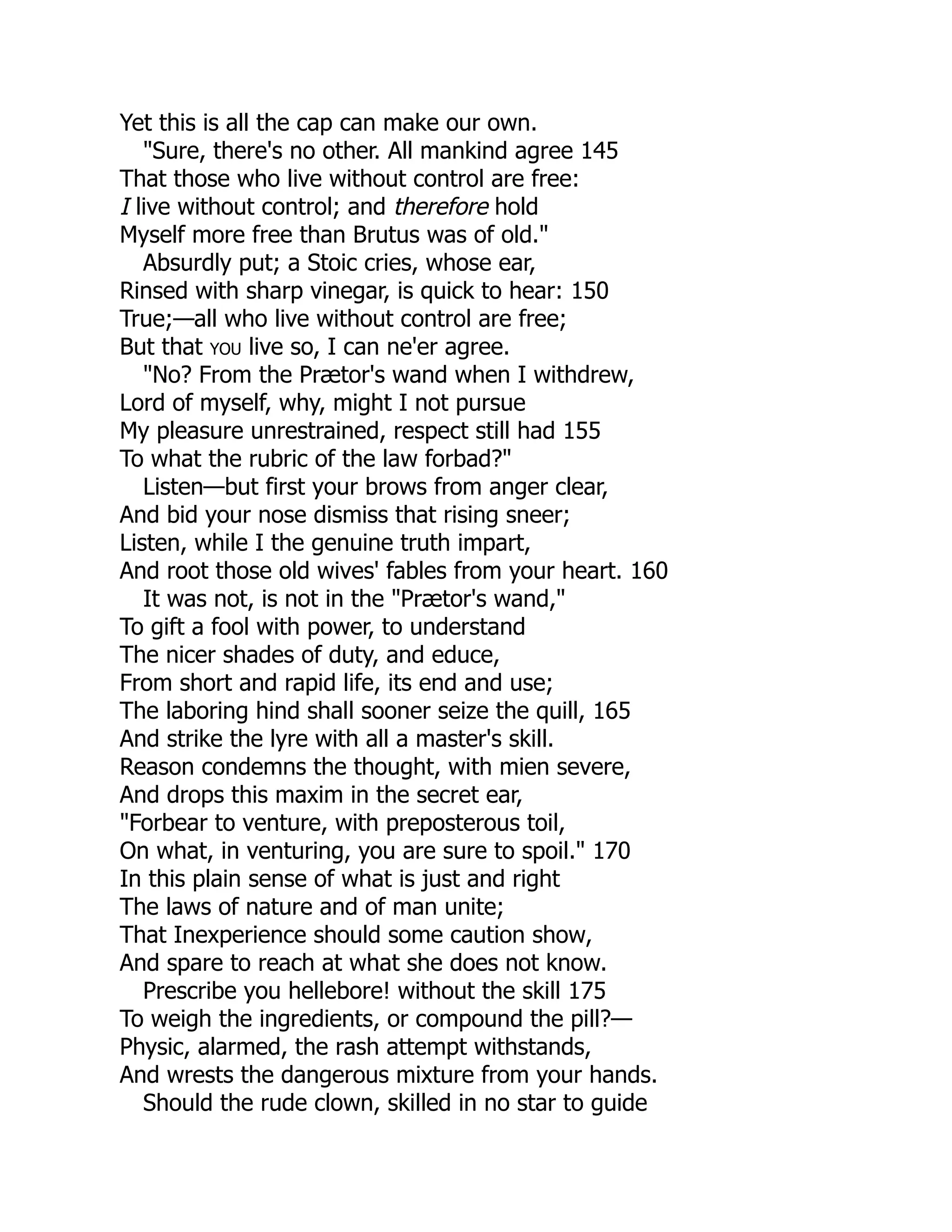 Yet this is all the cap can make our own.
"Sure, there's no other. All mankind agree 145
That those who live without control are free:
I live without control; and therefore hold
Myself more free than Brutus was of old."
Absurdly put; a Stoic cries, whose ear,
Rinsed with sharp vinegar, is quick to hear: 150
True;—all who live without control are free;
But that you live so, I can ne'er agree.
"No? From the Prætor's wand when I withdrew,
Lord of myself, why, might I not pursue
My pleasure unrestrained, respect still had 155
To what the rubric of the law forbad?"
Listen—but first your brows from anger clear,
And bid your nose dismiss that rising sneer;
Listen, while I the genuine truth impart,
And root those old wives' fables from your heart. 160
It was not, is not in the "Prætor's wand,"
To gift a fool with power, to understand
The nicer shades of duty, and educe,
From short and rapid life, its end and use;
The laboring hind shall sooner seize the quill, 165
And strike the lyre with all a master's skill.
Reason condemns the thought, with mien severe,
And drops this maxim in the secret ear,
"Forbear to venture, with preposterous toil,
On what, in venturing, you are sure to spoil." 170
In this plain sense of what is just and right
The laws of nature and of man unite;
That Inexperience should some caution show,
And spare to reach at what she does not know.
Prescribe you hellebore! without the skill 175
To weigh the ingredients, or compound the pill?—
Physic, alarmed, the rash attempt withstands,
And wrests the dangerous mixture from your hands.
Should the rude clown, skilled in no star to guide
 