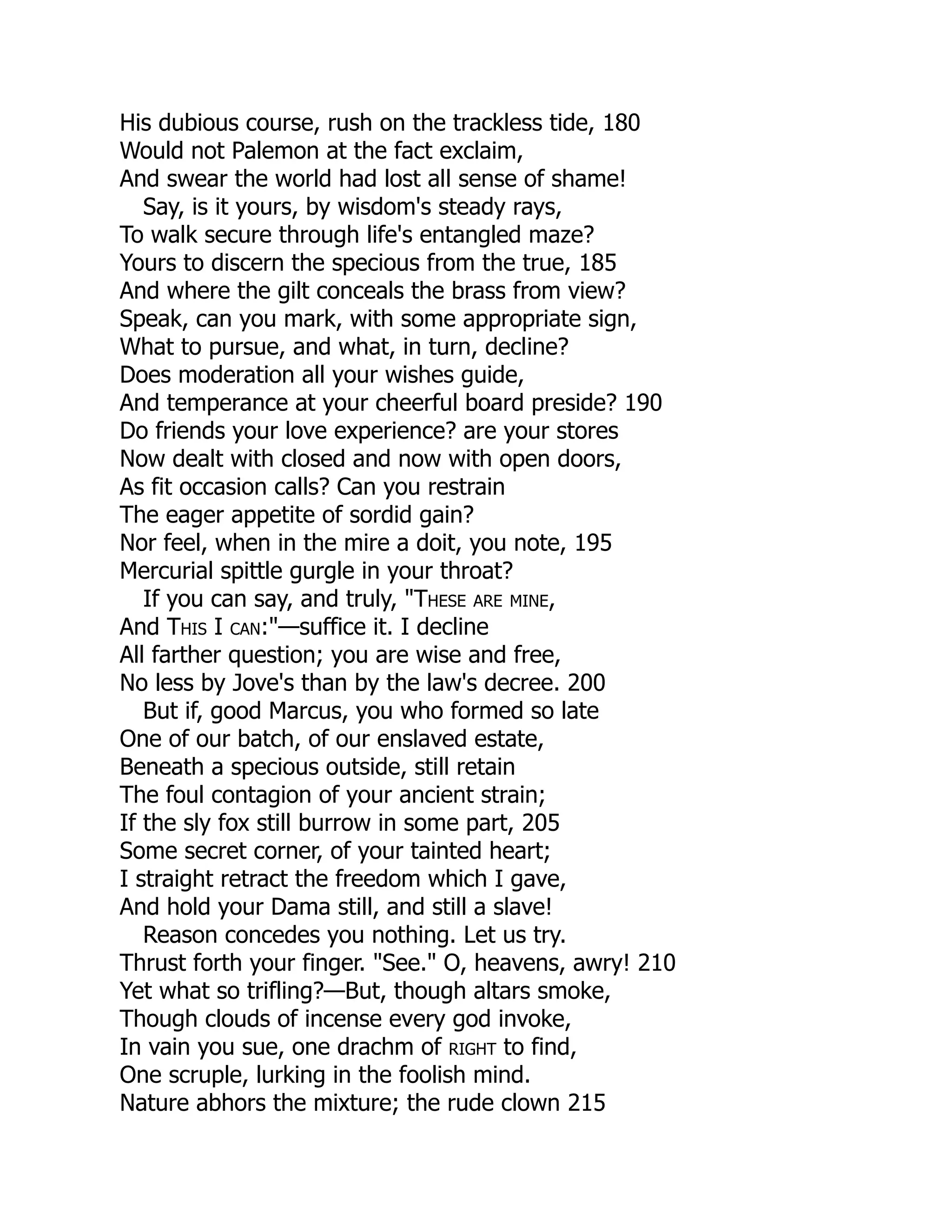 His dubious course, rush on the trackless tide, 180
Would not Palemon at the fact exclaim,
And swear the world had lost all sense of shame!
Say, is it yours, by wisdom's steady rays,
To walk secure through life's entangled maze?
Yours to discern the specious from the true, 185
And where the gilt conceals the brass from view?
Speak, can you mark, with some appropriate sign,
What to pursue, and what, in turn, decline?
Does moderation all your wishes guide,
And temperance at your cheerful board preside? 190
Do friends your love experience? are your stores
Now dealt with closed and now with open doors,
As fit occasion calls? Can you restrain
The eager appetite of sordid gain?
Nor feel, when in the mire a doit, you note, 195
Mercurial spittle gurgle in your throat?
If you can say, and truly, "These are mine,
And This I can:"—suffice it. I decline
All farther question; you are wise and free,
No less by Jove's than by the law's decree. 200
But if, good Marcus, you who formed so late
One of our batch, of our enslaved estate,
Beneath a specious outside, still retain
The foul contagion of your ancient strain;
If the sly fox still burrow in some part, 205
Some secret corner, of your tainted heart;
I straight retract the freedom which I gave,
And hold your Dama still, and still a slave!
Reason concedes you nothing. Let us try.
Thrust forth your finger. "See." O, heavens, awry! 210
Yet what so trifling?—But, though altars smoke,
Though clouds of incense every god invoke,
In vain you sue, one drachm of right to find,
One scruple, lurking in the foolish mind.
Nature abhors the mixture; the rude clown 215
 