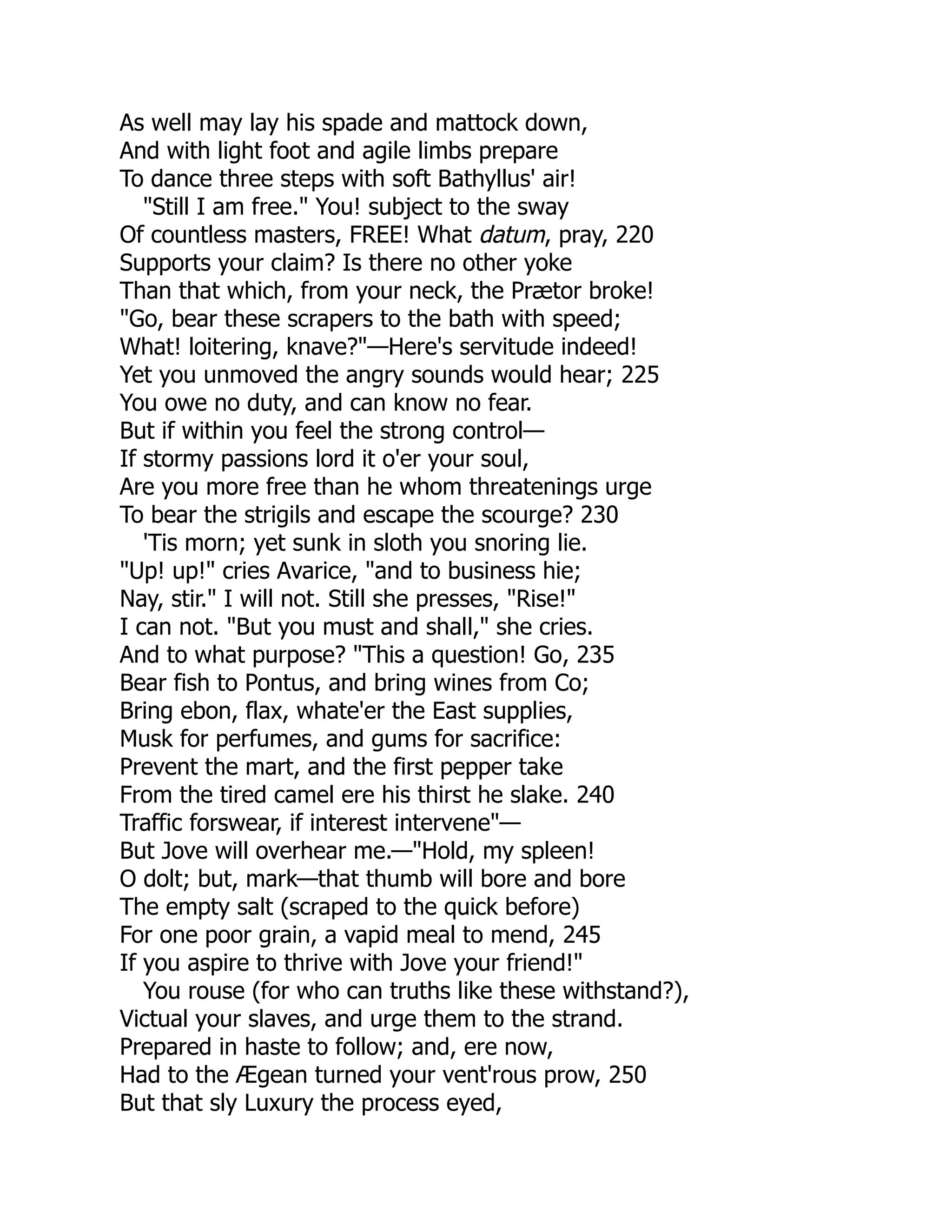 As well may lay his spade and mattock down,
And with light foot and agile limbs prepare
To dance three steps with soft Bathyllus' air!
"Still I am free." You! subject to the sway
Of countless masters, FREE! What datum, pray, 220
Supports your claim? Is there no other yoke
Than that which, from your neck, the Prætor broke!
"Go, bear these scrapers to the bath with speed;
What! loitering, knave?"—Here's servitude indeed!
Yet you unmoved the angry sounds would hear; 225
You owe no duty, and can know no fear.
But if within you feel the strong control—
If stormy passions lord it o'er your soul,
Are you more free than he whom threatenings urge
To bear the strigils and escape the scourge? 230
'Tis morn; yet sunk in sloth you snoring lie.
"Up! up!" cries Avarice, "and to business hie;
Nay, stir." I will not. Still she presses, "Rise!"
I can not. "But you must and shall," she cries.
And to what purpose? "This a question! Go, 235
Bear fish to Pontus, and bring wines from Co;
Bring ebon, flax, whate'er the East supplies,
Musk for perfumes, and gums for sacrifice:
Prevent the mart, and the first pepper take
From the tired camel ere his thirst he slake. 240
Traffic forswear, if interest intervene"—
But Jove will overhear me.—"Hold, my spleen!
O dolt; but, mark—that thumb will bore and bore
The empty salt (scraped to the quick before)
For one poor grain, a vapid meal to mend, 245
If you aspire to thrive with Jove your friend!"
You rouse (for who can truths like these withstand?),
Victual your slaves, and urge them to the strand.
Prepared in haste to follow; and, ere now,
Had to the Ægean turned your vent'rous prow, 250
But that sly Luxury the process eyed,
 