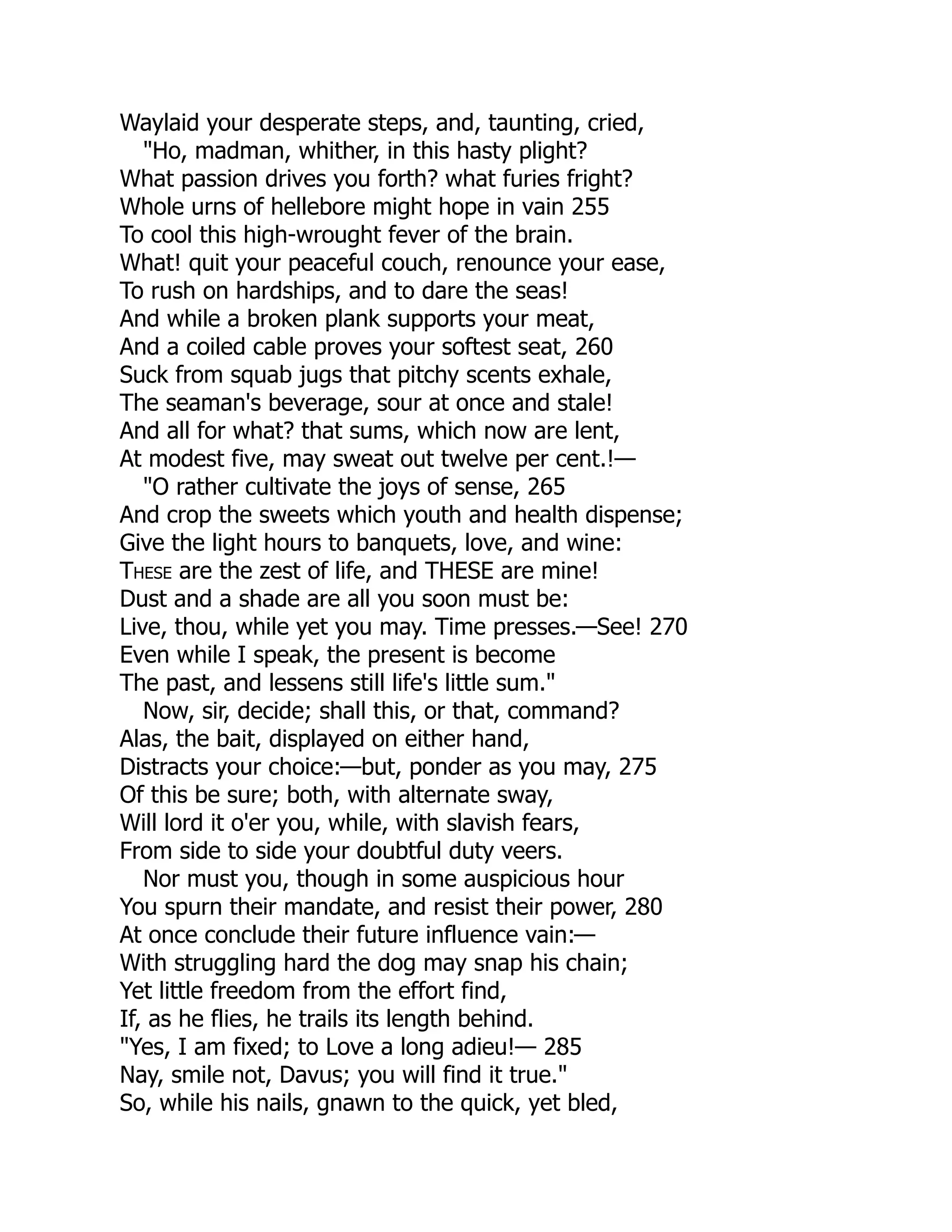 Waylaid your desperate steps, and, taunting, cried,
"Ho, madman, whither, in this hasty plight?
What passion drives you forth? what furies fright?
Whole urns of hellebore might hope in vain 255
To cool this high-wrought fever of the brain.
What! quit your peaceful couch, renounce your ease,
To rush on hardships, and to dare the seas!
And while a broken plank supports your meat,
And a coiled cable proves your softest seat, 260
Suck from squab jugs that pitchy scents exhale,
The seaman's beverage, sour at once and stale!
And all for what? that sums, which now are lent,
At modest five, may sweat out twelve per cent.!—
"O rather cultivate the joys of sense, 265
And crop the sweets which youth and health dispense;
Give the light hours to banquets, love, and wine:
These are the zest of life, and THESE are mine!
Dust and a shade are all you soon must be:
Live, thou, while yet you may. Time presses.—See! 270
Even while I speak, the present is become
The past, and lessens still life's little sum."
Now, sir, decide; shall this, or that, command?
Alas, the bait, displayed on either hand,
Distracts your choice:—but, ponder as you may, 275
Of this be sure; both, with alternate sway,
Will lord it o'er you, while, with slavish fears,
From side to side your doubtful duty veers.
Nor must you, though in some auspicious hour
You spurn their mandate, and resist their power, 280
At once conclude their future influence vain:—
With struggling hard the dog may snap his chain;
Yet little freedom from the effort find,
If, as he flies, he trails its length behind.
"Yes, I am fixed; to Love a long adieu!— 285
Nay, smile not, Davus; you will find it true."
So, while his nails, gnawn to the quick, yet bled,
 