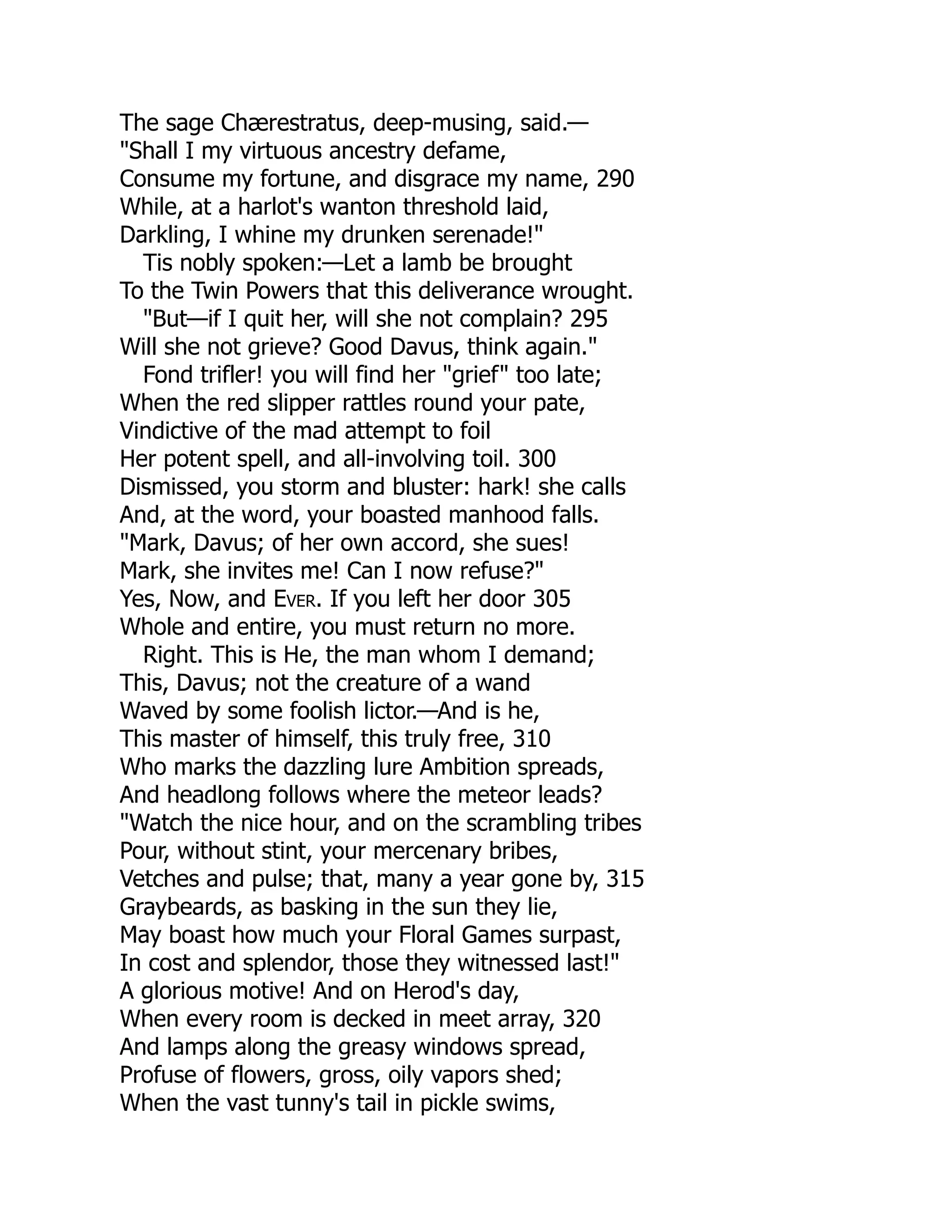 The sage Chærestratus, deep-musing, said.—
"Shall I my virtuous ancestry defame,
Consume my fortune, and disgrace my name, 290
While, at a harlot's wanton threshold laid,
Darkling, I whine my drunken serenade!"
Tis nobly spoken:—Let a lamb be brought
To the Twin Powers that this deliverance wrought.
"But—if I quit her, will she not complain? 295
Will she not grieve? Good Davus, think again."
Fond trifler! you will find her "grief" too late;
When the red slipper rattles round your pate,
Vindictive of the mad attempt to foil
Her potent spell, and all-involving toil. 300
Dismissed, you storm and bluster: hark! she calls
And, at the word, your boasted manhood falls.
"Mark, Davus; of her own accord, she sues!
Mark, she invites me! Can I now refuse?"
Yes, Now, and Ever. If you left her door 305
Whole and entire, you must return no more.
Right. This is He, the man whom I demand;
This, Davus; not the creature of a wand
Waved by some foolish lictor.—And is he,
This master of himself, this truly free, 310
Who marks the dazzling lure Ambition spreads,
And headlong follows where the meteor leads?
"Watch the nice hour, and on the scrambling tribes
Pour, without stint, your mercenary bribes,
Vetches and pulse; that, many a year gone by, 315
Graybeards, as basking in the sun they lie,
May boast how much your Floral Games surpast,
In cost and splendor, those they witnessed last!"
A glorious motive! And on Herod's day,
When every room is decked in meet array, 320
And lamps along the greasy windows spread,
Profuse of flowers, gross, oily vapors shed;
When the vast tunny's tail in pickle swims,
 