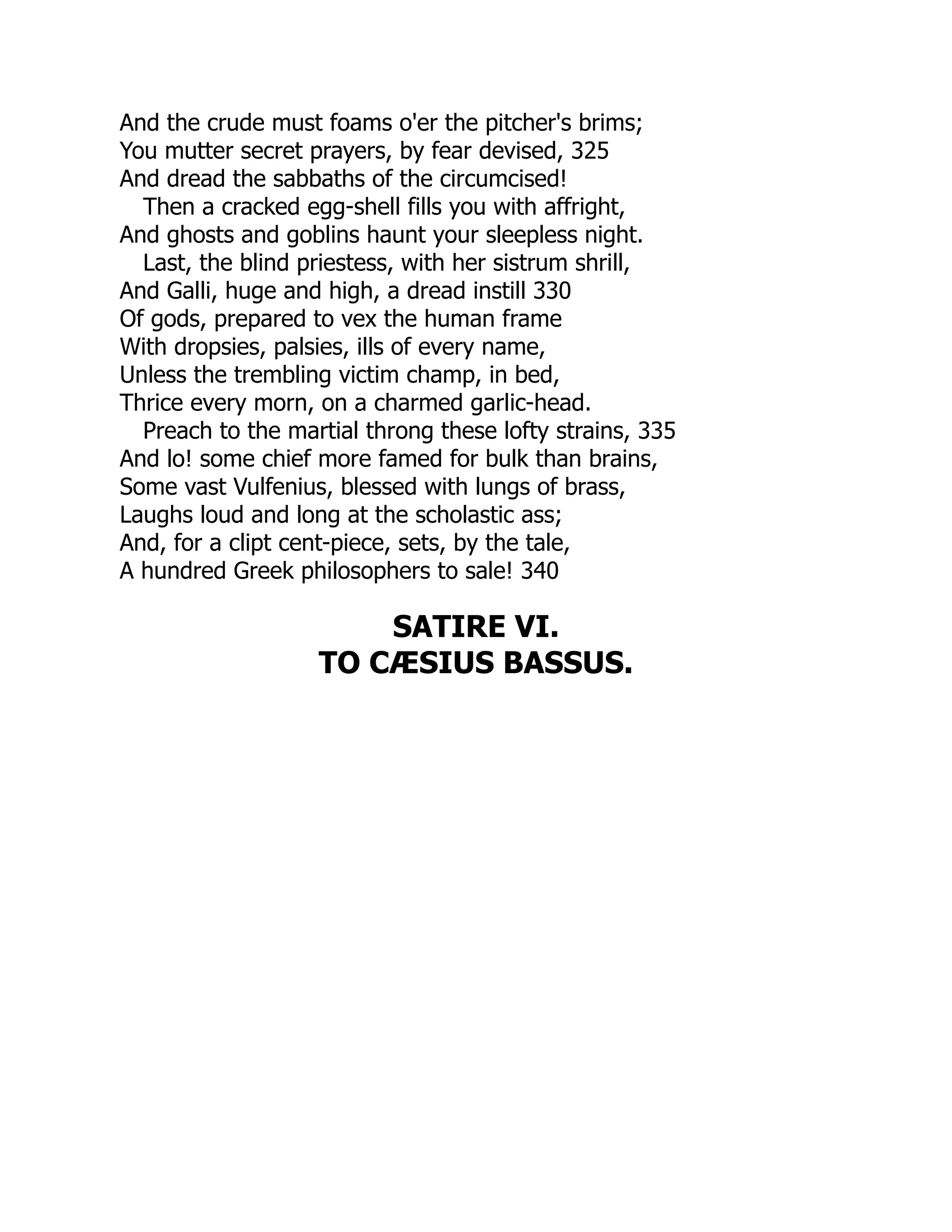 And the crude must foams o'er the pitcher's brims;
You mutter secret prayers, by fear devised, 325
And dread the sabbaths of the circumcised!
Then a cracked egg-shell fills you with affright,
And ghosts and goblins haunt your sleepless night.
Last, the blind priestess, with her sistrum shrill,
And Galli, huge and high, a dread instill 330
Of gods, prepared to vex the human frame
With dropsies, palsies, ills of every name,
Unless the trembling victim champ, in bed,
Thrice every morn, on a charmed garlic-head.
Preach to the martial throng these lofty strains, 335
And lo! some chief more famed for bulk than brains,
Some vast Vulfenius, blessed with lungs of brass,
Laughs loud and long at the scholastic ass;
And, for a clipt cent-piece, sets, by the tale,
A hundred Greek philosophers to sale! 340
SATIRE VI.
TO CÆSIUS BASSUS.
 