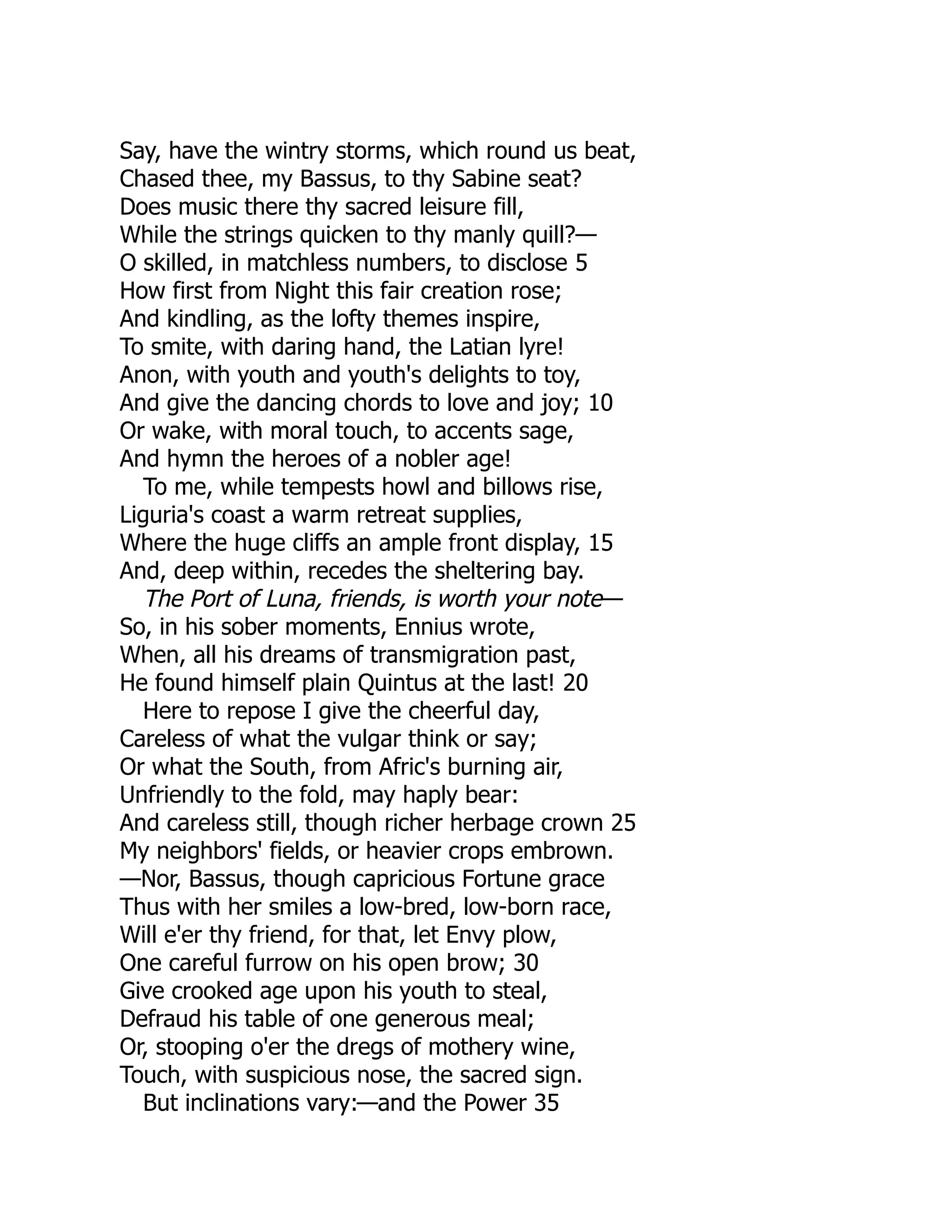 Say, have the wintry storms, which round us beat,
Chased thee, my Bassus, to thy Sabine seat?
Does music there thy sacred leisure fill,
While the strings quicken to thy manly quill?—
O skilled, in matchless numbers, to disclose 5
How first from Night this fair creation rose;
And kindling, as the lofty themes inspire,
To smite, with daring hand, the Latian lyre!
Anon, with youth and youth's delights to toy,
And give the dancing chords to love and joy; 10
Or wake, with moral touch, to accents sage,
And hymn the heroes of a nobler age!
To me, while tempests howl and billows rise,
Liguria's coast a warm retreat supplies,
Where the huge cliffs an ample front display, 15
And, deep within, recedes the sheltering bay.
The Port of Luna, friends, is worth your note—
So, in his sober moments, Ennius wrote,
When, all his dreams of transmigration past,
He found himself plain Quintus at the last! 20
Here to repose I give the cheerful day,
Careless of what the vulgar think or say;
Or what the South, from Afric's burning air,
Unfriendly to the fold, may haply bear:
And careless still, though richer herbage crown 25
My neighbors' fields, or heavier crops embrown.
—Nor, Bassus, though capricious Fortune grace
Thus with her smiles a low-bred, low-born race,
Will e'er thy friend, for that, let Envy plow,
One careful furrow on his open brow; 30
Give crooked age upon his youth to steal,
Defraud his table of one generous meal;
Or, stooping o'er the dregs of mothery wine,
Touch, with suspicious nose, the sacred sign.
But inclinations vary:—and the Power 35
 