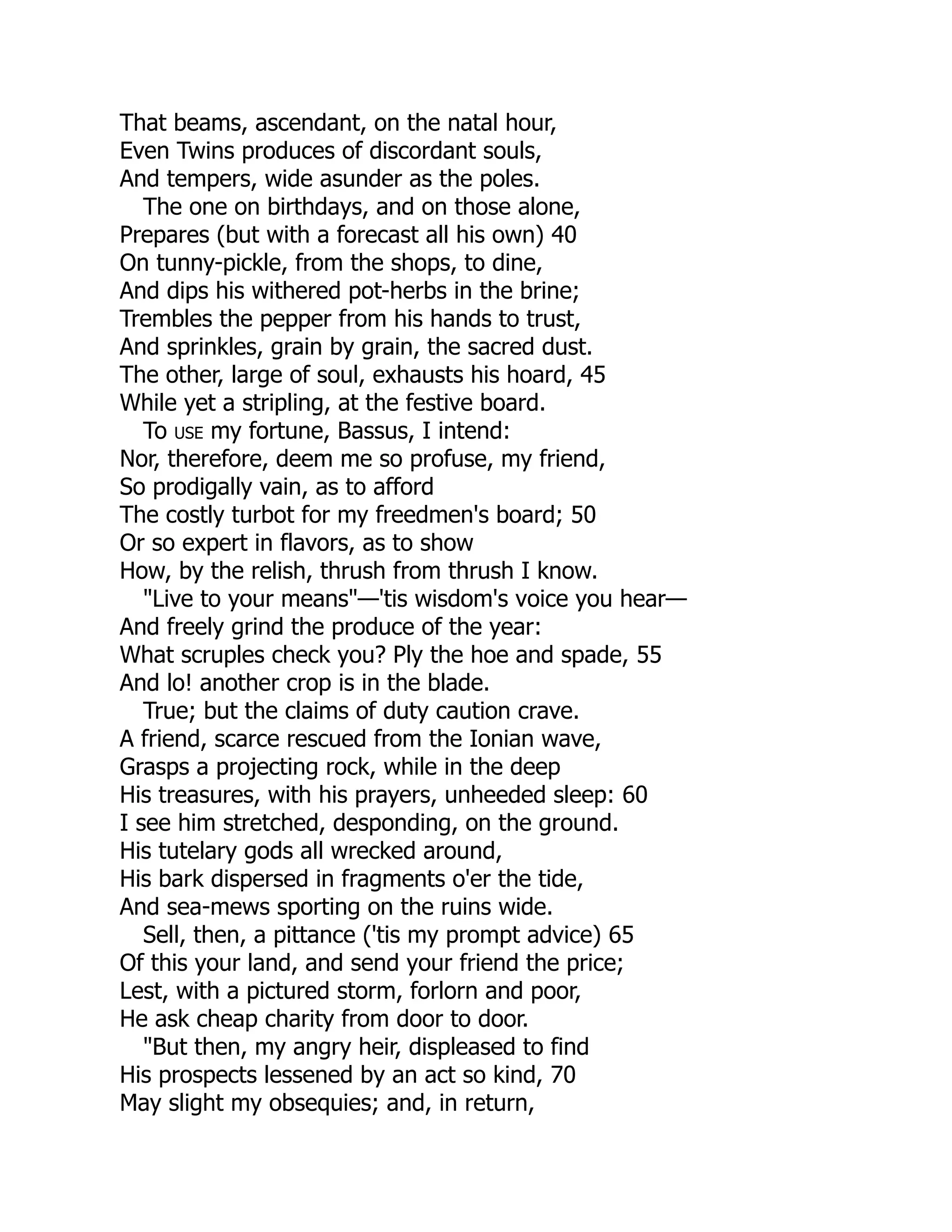 That beams, ascendant, on the natal hour,
Even Twins produces of discordant souls,
And tempers, wide asunder as the poles.
The one on birthdays, and on those alone,
Prepares (but with a forecast all his own) 40
On tunny-pickle, from the shops, to dine,
And dips his withered pot-herbs in the brine;
Trembles the pepper from his hands to trust,
And sprinkles, grain by grain, the sacred dust.
The other, large of soul, exhausts his hoard, 45
While yet a stripling, at the festive board.
To use my fortune, Bassus, I intend:
Nor, therefore, deem me so profuse, my friend,
So prodigally vain, as to afford
The costly turbot for my freedmen's board; 50
Or so expert in flavors, as to show
How, by the relish, thrush from thrush I know.
"Live to your means"—'tis wisdom's voice you hear—
And freely grind the produce of the year:
What scruples check you? Ply the hoe and spade, 55
And lo! another crop is in the blade.
True; but the claims of duty caution crave.
A friend, scarce rescued from the Ionian wave,
Grasps a projecting rock, while in the deep
His treasures, with his prayers, unheeded sleep: 60
I see him stretched, desponding, on the ground.
His tutelary gods all wrecked around,
His bark dispersed in fragments o'er the tide,
And sea-mews sporting on the ruins wide.
Sell, then, a pittance ('tis my prompt advice) 65
Of this your land, and send your friend the price;
Lest, with a pictured storm, forlorn and poor,
He ask cheap charity from door to door.
"But then, my angry heir, displeased to find
His prospects lessened by an act so kind, 70
May slight my obsequies; and, in return,
 
