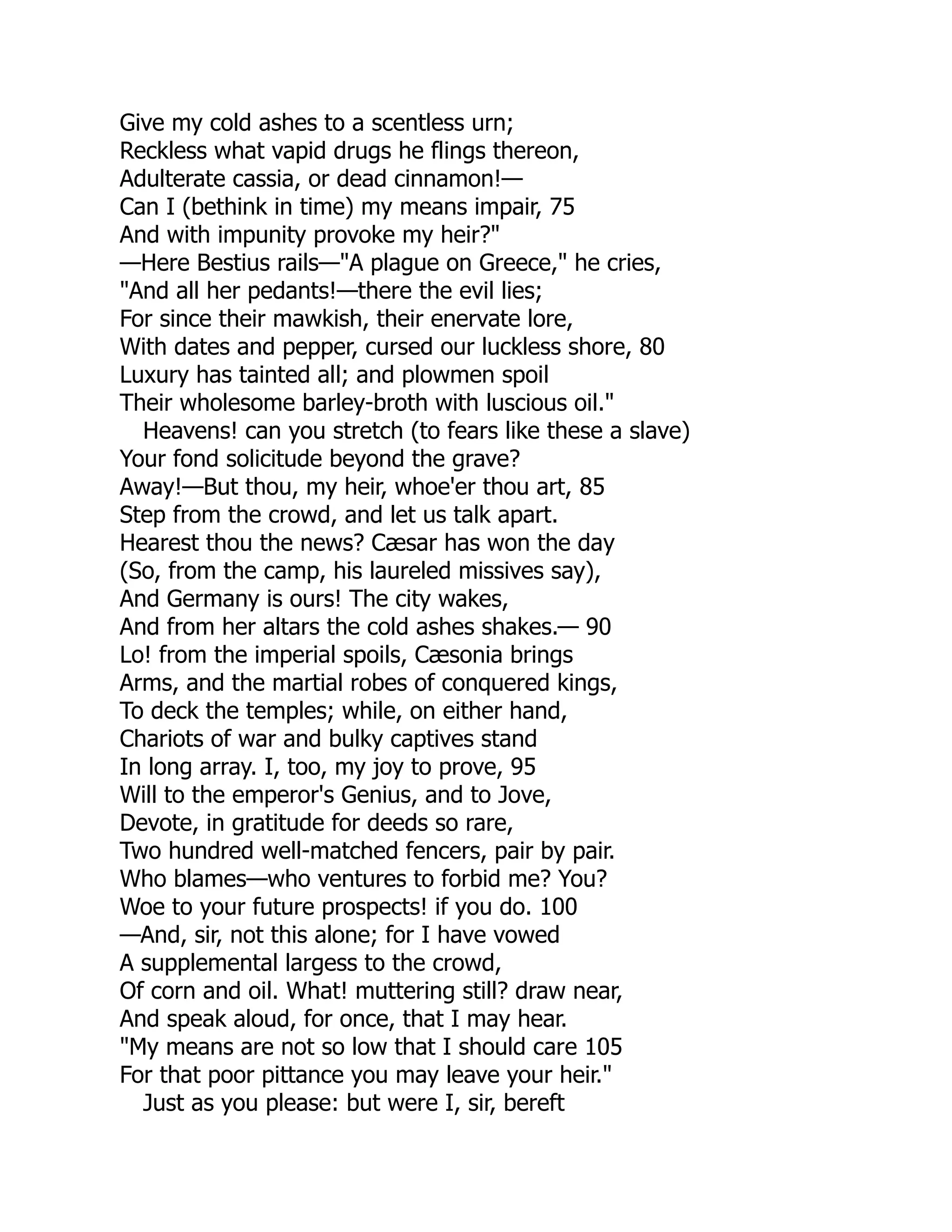 Give my cold ashes to a scentless urn;
Reckless what vapid drugs he flings thereon,
Adulterate cassia, or dead cinnamon!—
Can I (bethink in time) my means impair, 75
And with impunity provoke my heir?"
—Here Bestius rails—"A plague on Greece," he cries,
"And all her pedants!—there the evil lies;
For since their mawkish, their enervate lore,
With dates and pepper, cursed our luckless shore, 80
Luxury has tainted all; and plowmen spoil
Their wholesome barley-broth with luscious oil."
Heavens! can you stretch (to fears like these a slave)
Your fond solicitude beyond the grave?
Away!—But thou, my heir, whoe'er thou art, 85
Step from the crowd, and let us talk apart.
Hearest thou the news? Cæsar has won the day
(So, from the camp, his laureled missives say),
And Germany is ours! The city wakes,
And from her altars the cold ashes shakes.— 90
Lo! from the imperial spoils, Cæsonia brings
Arms, and the martial robes of conquered kings,
To deck the temples; while, on either hand,
Chariots of war and bulky captives stand
In long array. I, too, my joy to prove, 95
Will to the emperor's Genius, and to Jove,
Devote, in gratitude for deeds so rare,
Two hundred well-matched fencers, pair by pair.
Who blames—who ventures to forbid me? You?
Woe to your future prospects! if you do. 100
—And, sir, not this alone; for I have vowed
A supplemental largess to the crowd,
Of corn and oil. What! muttering still? draw near,
And speak aloud, for once, that I may hear.
"My means are not so low that I should care 105
For that poor pittance you may leave your heir."
Just as you please: but were I, sir, bereft
 