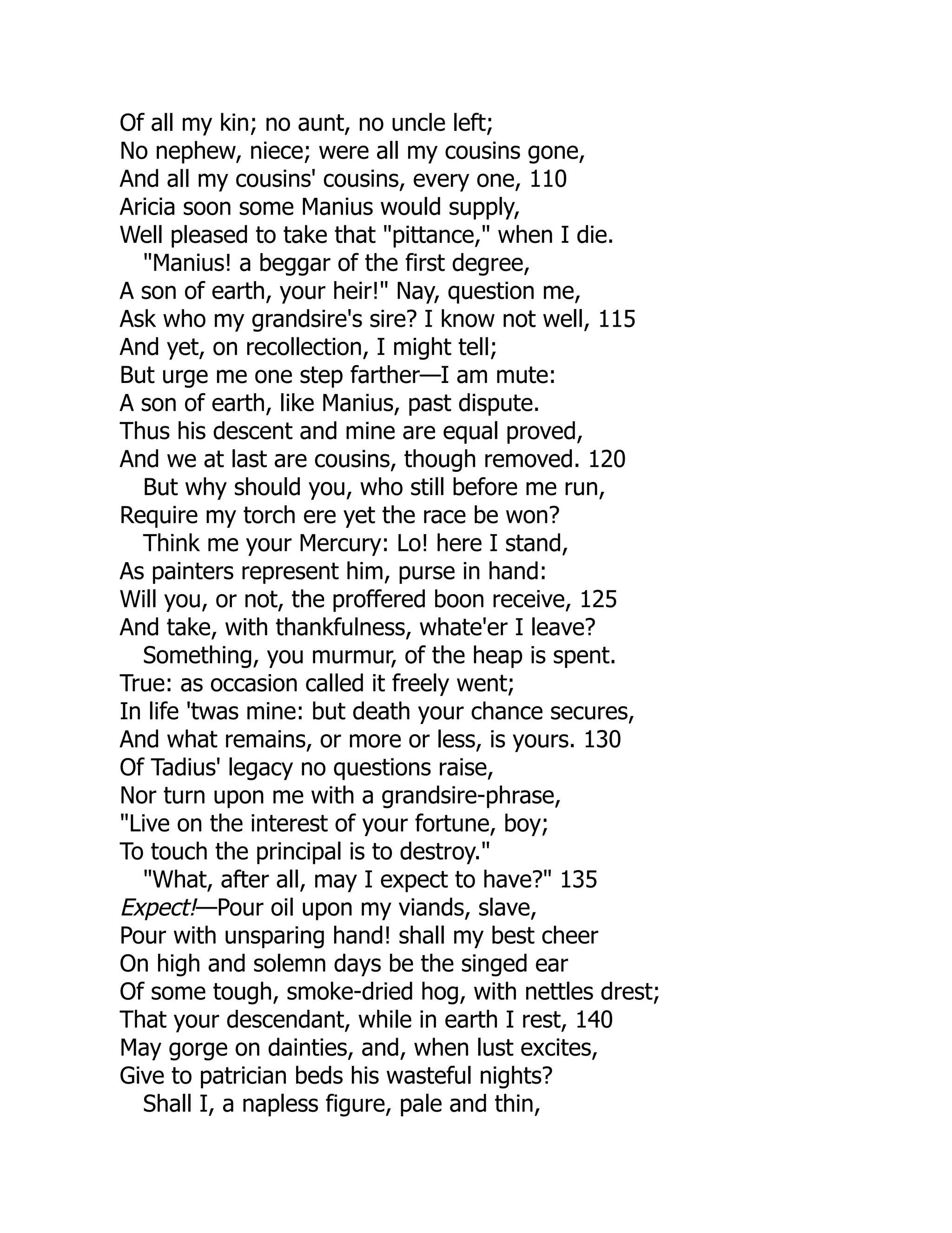 Of all my kin; no aunt, no uncle left;
No nephew, niece; were all my cousins gone,
And all my cousins' cousins, every one, 110
Aricia soon some Manius would supply,
Well pleased to take that "pittance," when I die.
"Manius! a beggar of the first degree,
A son of earth, your heir!" Nay, question me,
Ask who my grandsire's sire? I know not well, 115
And yet, on recollection, I might tell;
But urge me one step farther—I am mute:
A son of earth, like Manius, past dispute.
Thus his descent and mine are equal proved,
And we at last are cousins, though removed. 120
But why should you, who still before me run,
Require my torch ere yet the race be won?
Think me your Mercury: Lo! here I stand,
As painters represent him, purse in hand:
Will you, or not, the proffered boon receive, 125
And take, with thankfulness, whate'er I leave?
Something, you murmur, of the heap is spent.
True: as occasion called it freely went;
In life 'twas mine: but death your chance secures,
And what remains, or more or less, is yours. 130
Of Tadius' legacy no questions raise,
Nor turn upon me with a grandsire-phrase,
"Live on the interest of your fortune, boy;
To touch the principal is to destroy."
"What, after all, may I expect to have?" 135
Expect!—Pour oil upon my viands, slave,
Pour with unsparing hand! shall my best cheer
On high and solemn days be the singed ear
Of some tough, smoke-dried hog, with nettles drest;
That your descendant, while in earth I rest, 140
May gorge on dainties, and, when lust excites,
Give to patrician beds his wasteful nights?
Shall I, a napless figure, pale and thin,
 