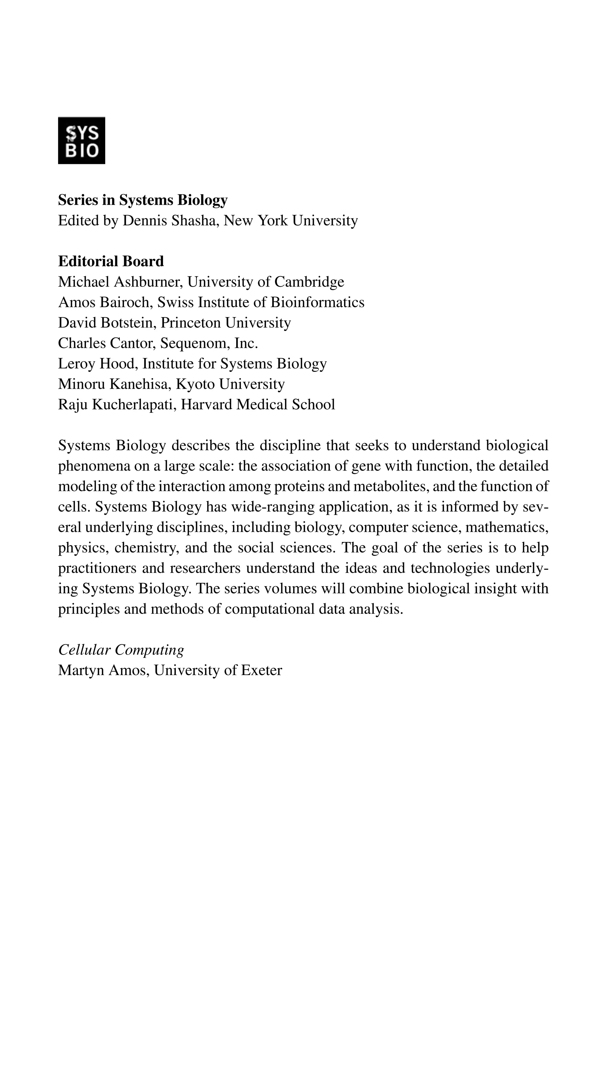 Series in Systems Biology
Edited by Dennis Shasha, New York University
Editorial Board
Michael Ashburner, University of Cambridge
Amos Bairoch, Swiss Institute of Bioinformatics
David Botstein, Princeton University
Charles Cantor, Sequenom, Inc.
Leroy Hood, Institute for Systems Biology
Minoru Kanehisa, Kyoto University
Raju Kucherlapati, Harvard Medical School
Systems Biology describes the discipline that seeks to understand biological
phenomena on a large scale: the association of gene with function, the detailed
modeling of the interaction among proteins and metabolites, and the function of
cells. Systems Biology has wide-ranging application, as it is informed by sev-
eral underlying disciplines, including biology, computer science, mathematics,
physics, chemistry, and the social sciences. The goal of the series is to help
practitioners and researchers understand the ideas and technologies underly-
ing Systems Biology. The series volumes will combine biological insight with
principles and methods of computational data analysis.
Cellular Computing
Martyn Amos, University of Exeter
 