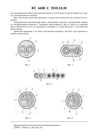 BY 6688 U 2010.10.30
4
ных возможностей кабеля путем расположения в этой полости 8 другого кабеля или дру-
гого конструктивного элемента.
При этом полым защитный проводник 4 может быть полностью или частично (не по-
казано).
Электрический многожильный кабель обеспечивает передачу электрической энергии
по токопроводящим проводам 3. Надежная герметизация их друг от друга и от внешней
среды обеспечена за счет их собственных изоляций 2, а также оболочки 1, в которой они
расположены.
Защитный проводник 4 не имеет собственной изоляции и поэтому легко крепится к
любым заземлителям.
Фиг. 1 Фиг. 2
Фиг. 4
Фиг. 5 Фиг. 6
Национальный центр интеллектуальной собственности.
220034, г. Минск, ул. Козлова, 20.
 