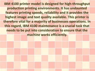 IBM 4100 printer model is designed for high-throughput
   production printing environments. It has undaunted
  features printing speeds, reliability and it provides the
  highest image and text quality available. This printer is
therefore vital for a majority of businesses operations. In
 this regard, IBM 4100 maintenance is a crucial task that
   needs to be put into consideration to ensure that the
                 machine works efficiently.
 