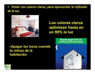 • Pintar con colores claros, para aprovechar la reflexión
de la luz.


                             Los colores claros
                             optimizan hasta en
                             un 90% la luz


 •Apagar las luces cuando
 te retiras de la
 habitación.
 