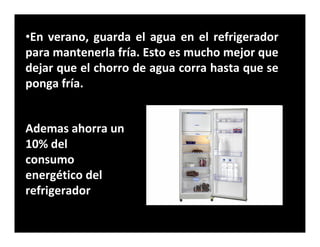 •En verano, guarda el agua en el refrigerador
para mantenerla fría. Esto es mucho mejor que
dejar que el chorro de agua corra hasta que se
ponga fría.


Ademas ahorra un
10% del
consumo
energético del
refrigerador
 