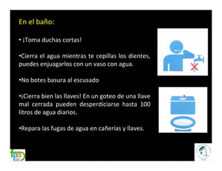 En el baño:

• ¡Toma duchas cortas!

•Cierra el agua mientras te cepillas los dientes,
puedes enjuagarlos con un vaso con agua.

•No botes basura al escusado

•¡Cierra bien las llaves! En un goteo de una llave
mal cerrada pueden desperdiciarse hasta 100
litros de agua diarios.

•Repara las fugas de agua en cañerías y llaves.
 