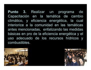 Punto 3. Realizar un programa de
Capacitación en la temática de cambio
climático, y eficiencia energética, la cual
interiorice a la comunidad en las temáticas
antes mencionadas, enfatizando las medidas
básicas en pro de la eficiencia energética y el
uso adecuado de los recursos hídricos y
combustibles.
 