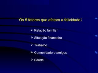 Os 5 fatores que afetam a felicidade:

       Relação familiar

       Situação financeira

       Trabalho

       Comunidade e amigos

       Saúde
 