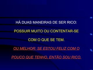 HÁ DUAS MANEIRAS DE SER RICO:

 POSSUIR MUITO OU CONTENTAR-SE

       COM O QUE SE TEM.

OU MELHOR: SE ESTOU FELIZ COM O

POUCO QUE TENHO, ENTÃO SOU RICO.
 