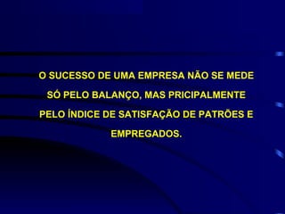 O SUCESSO DE UMA EMPRESA NÃO SE MEDE

 SÓ PELO BALANÇO, MAS PRICIPALMENTE

PELO ÍNDICE DE SATISFAÇÃO DE PATRÕES E

            EMPREGADOS.
 