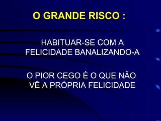 O GRANDE RISCO :

    HABITUAR-SE COM A
FELICIDADE BANALIZANDO-A

O PIOR CEGO É O QUE NÃO
VÊ A PRÓPRIA FELICIDADE
 