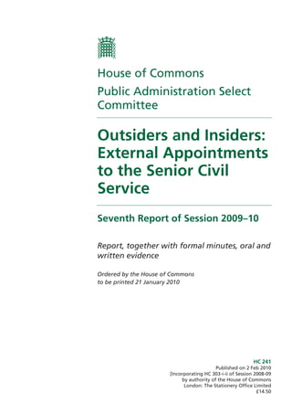 HC 241
Published on 2 Feb 2010
[Incorporating HC 303-i-ii of Session 2008-09
by authority of the House of Commons
London: The Stationery Office Limited
£14.50
House of Commons
Public Administration Select
Committee
Outsiders and Insiders:
External Appointments
to the Senior Civil
Service
Seventh Report of Session 2009–10
Report, together with formal minutes, oral and
written evidence
Ordered by the House of Commons
to be printed 21 January 2010
 