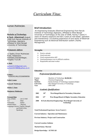 Curriculum Vitae
Suman Mukherjee
Bachelor of Technology,
B.Tech. (Electrical) August
2008 from Narula Institute of
Technology, Agarpara,
affiliated to West Bengal
University of Technology
Permanent Address
12 Sadhu Chran Mukherjee
Road, Haldarpara
Sastitala,ChandanNagar,
Hooghly-712136
E-Mail:
suman2122@gmail.com,
suman241986@yahoo.co.in
Contact :
7439245196,03326858056
Father's name
Somnath Mukherjee
Mother’s Name
Manjusree Mukherjee
Personal Data
Date of Birth :24/12/1985
Sex :Male
Nationality :Indian
Marital Status : Married
Languages known: English, Bengali
and Hindi (Only
Speaking)
Brief Introduction:
An Engineering Graduate (Electrical Engineering) from Narula
Institute of Technology (Agarpara, affiliated to West Bengal
University of Technology) at the year of 2008, having 7 years( 4
years of industry exposure and last 3 years at real estate operation
and maintenance ) of working experience of core sector of Electrical
Engineering such as Electrical Distribution system ,Facility
Management
Strengths
 Positive attitude
 Good motivator
 Good communication skill
 Good performance even in difficult condition
 Responsible and smart worker
Education
Professional Qualifications:
Course : Bachelor of Technology (B.TECH.)
Major : Electrical Engineering
Institute : Narula Institute of Technology,Agarpara,Sodpur
University : West Bengal University of Technology
Year : 2004-2008
Academic Qualifications:
2002 10th
West Bengal Board of Secondary Education
2004 12th
West Bengal Board of Higher Secondary Education
2008 B.Tech (Electrical Engineering) West Bengal University of
Technology
Total Professional Experience: Seven Years(+)
Current Industry: Operation and Maintenance
Previous Industry: Project and Construction
Current Location: Kolkata
Marital Status: Married
Design Knowledge: AUTOCAD
 