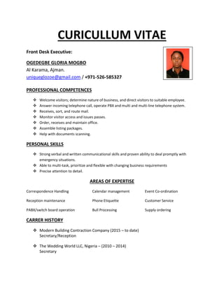 CURICULLUM VITAE
Front Desk Executive:
OGEDEGBE GLORIA MOGBO
Al Karama, Ajman.
uniqueglozoe@gmail.com / +971-526-585327
PROFESSIONAL COMPETENCES
 Welcome visitors; determine nature of business, and direct visitors to suitable employee.
 Answer incoming telephone call, operate PBX and multi and multi-line telephone system.
 Receives, sort, and route mail.
 Monitor visitor access and issues passes.
 Order, receives and maintain office.
 Assemble listing packages.
 Help with documents scanning.
PERSONAL SKILLS
 Strong verbal and written communicational skills and proven ability to deal promptly with
emergency situations.
 Able to multi-task, prioritize and flexible with changing business requirements
 Precise attention to detail.
AREAS OF EXPERTISE
Correspondence Handling Calendar management Event Co-ordination
Reception maintenance Phone Etiquette Customer Service
PABX/switch board operation Bull Processing Supply ordering
CARRER HISTORY
 Modern Building Contraction Company (2015 – to date)
Secretary/Reception
 The Wedding World LLC, Nigeria – (2010 – 2014)
Secretary
 