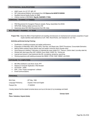 PROFESSIONAL QUALIFICATIONS
• ASNT Level –II in UT, PT, MPI, RT
• IWT (International Welding Technologist) from IIW Diploma No:IN/IWT/51200550
• Qualified Internal Quality Auditor for QMS
• Lifetime member of IIW-INDIA Reg No: BAR/M/R-11769/L
SEMINARS / TRAINING ATTENDED
• PED Requirement for Cryogenic Pressure vessels, Piping, Assemblies from BVQI
• WPS-PQR, Welding related seminars from IIW
• Awareness about ISO 3834 Requirement from IIW, India
M.E. PROJECT TRAINING – 01 YEAR
Project Title: Study the effect of heat treatment and resulting microstructure on mechanical and corrosion properties of super
duplex stainless steel weldments at L&T, HED, Ranoli Works, and Vadodara for one Year
Activities performed during Training:
• Qualification of welding processes and welder performance.
• Preparation of Weld Map, WPS, PQR, WPQ, Test Plan, and Repair plan, PWHT Procedures, Consumable Estimation.
• Making Defect analysis reports (Month wise) and welder continuity report (Quarter wise)
• Good exposure to welding / Fabrication of materials like super duplex S.S., Titanium, Carbon steel, Low alloy steel etc.
• Worked with client specs like UOP, AXENS, Exxon Mobil, UHDE, EIL, Technip etc
• Learned and trained in heat treatments like SR, normalizing, tempering, quenching
• Working experience with welding processes like SMAW, GTAW, SAW, GMAW, and ESSC.
EXPOSURE TO COMPUTERS
• MS Office Software’s Like Word, Excel, PPT
• Diploma in Computer Application, Web Browser
• AUTOCAD – 2000I
• ERP, I- flow Project management software
• Email Communications
PERSONAL
Birth Date : 25th May, 1984
Language Proficiency : Gujarati, Hindi and English
Passport No : P 3220044
I hereby declare that the details furnished above are true to the best of my knowledge and belief.
Date: Chintan Gohil
Place: Vadodara, Gujarat (India)
Page No: 03 of 03
 