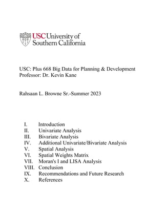 USC: Plus 668 Big Data for Planning & Development
Professor: Dr. Kevin Kane
Rahsaan L. Browne Sr.-Summer 2023
I. Introduction
II. Univariate Analysis
III. Bivariate Analysis
IV. Additional Univariate/Bivariate Analysis
V. Spatial Analysis
VI. Spatial Weights Matrix
VII. Moran's I and LISA Analysis
VIII. Conclusion
IX. Recommendations and Future Research
X. References
 