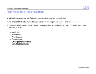 © 2010 IBM Corporation 
Let’s build a smarter planet: Healthcare 
Relevance for eHealth Strategy 
 A PMO is necessary for E-Health success but may not be sufficient 
 Traditional PMO structures focus on project management issues and processes 
 E-Health requires more than project management and a PMO can support other important 
processes like: 
– Methods 
– Standards 
– Architecture 
– Governance 
– Change Management 
– Benefits Realization 
 