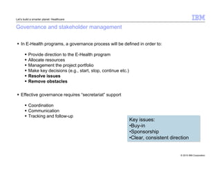 © 2010 IBM Corporation 
Let’s build a smarter planet: Healthcare 
Governance and stakeholder management 
 In E-Health programs, a governance process will be defined in order to: 
 Provide direction to the E-Health program 
 Allocate resources 
 Management the project portfolio 
 Make key decisions (e.g., start, stop, continue etc.) 
 Resolve issues 
 Remove obstacles 
 Effective governance requires “secretariat” support 
 Coordination 
 Communication 
 Tracking and follow-up 
Key issues: 
•Buy-in 
•Sponsorship 
•Clear, consistent direction 
 
