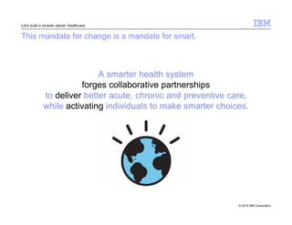 © 2010 IBM Corporation 
Let’s build a smarter planet: Healthcare 
This mandate for change is a mandate for smart. 
A smarter health system 
forges collaborative partnerships 
to deliver better acute, chronic and preventive care, 
while activating individuals to make smarter choices. 
 