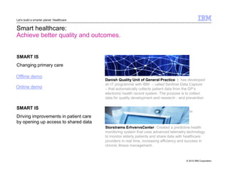© 2010 IBM Corporation 
Let’s build a smarter planet: Healthcare 
Smart healthcare: 
Achieve better quality and outcomes. 
SMART IS 
Changing primary care 
Danish Quality Unit of General Practice : has developed 
an IT programme with IBM – called Sentinel Data Capture 
– that automatically collects patient data from the GP’s 
electronic health record system. The purpose is to collect 
data for quality development and research - and prevention 
accessible to medical staff across Europe, helping to 
improve treatment for HIV patients across Europe. 
SMART IS 
Driving improvements in patient care 
by opening up access to shared data 
Storstrøms ErhvervsCenter: Created a predictive health 
monitoring system that uses advanced telemetry technology 
to monitor elderly patients and share data with healthcare 
providers in real time, increasing efficiency and success in 
chronic illness management. 
Offline demo 
Online demo 
 