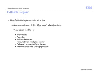 © 2010 IBM Corporation 
Let’s build a smarter planet: Healthcare 
E-Health Program 
 Most E-Health implementations involve: 
– A program of many (10 to 50 or more) related projects 
– The projects tend to be: 
• Interrelated 
• Complex 
• Multi-stakeholder 
• Procured from multiple suppliers 
• Delivered in many different ways 
• Affecting the same client population 
 