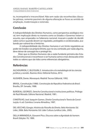 ANGEL RAFAEL MARIÑO CASTELLANOS
A indisponibilidade dos direitos fundamentais
259
RIDH | Bauru, v. 7, n. 1, p. 249-261, jan./jun., 2019. (12)
to, incompatível e irreconciliável. Não sem razão são reconhecidas cláusu-
las pétreas, somente passíveis de alguma alteração se fosse ao sentido de
ampliação, modernização e extensão.
Conclusão
A indisponibilidade dos Direitos Humanos, como perspectiva axiológico-mo-
ral, tem implicação direta na maneira como os Estados e Governos tratam o
assunto, que amparados na Soberania nacional, invocam o poder de decidir
sobre como e quando devem ser regulados, protegidos e condicionados, aca-
bando por vulnerá-los e limitá-los.
A indisponibilidade dos Direitos Humanos é um limite regulatório ao
poder do Estado e ao próprio Direito, que no seu conteúdo, por razão alguma,
deve deixar de consagrá-los e protegê-los.
Dizer que os Direitos Humanos são a razão fundante primária dos Esta-
dos Constitucionais é reconhecer o ser humano como o mais destacado entre
todos os valores que são tidos como referenciais obrigatórios.
Referências
ALCHOURRON, C; BULYGUIN, E. Introducción a la metodología de las ciencias
jurídicas y sociales. Buenos Aires: Editorial Astrea, 2012.
ALIGHIERI, Dante. Monarquía. Madrid: Tecnos Editorial, 1992.
BRASIL, Constituição (1988). Constituição da Republica Federativa do Brasil.
Brasília, DF: Senado, 1988.
BURDEAU, GEORGES. Derecho Constitucional e instituciones políticas. Prólogo
de Raúl Morado. Editora Nacional. Madrid, 1981.
CANOTILHO, José Joaquim Gomes. Direito Constitucional e Teoria da Consti-
tuição. 4. ed. Coimbra: Livraria Almedina, 1997.
DEL VECCHIO, Giorgio. História da Filosofia do Direito. Belo Horizonte: Ed.
Líder, 2006. Belo Horizonte: Ed. Líder Cultura Jurídica Ltda., 2005.
DELLA MIRANDOLA, Giovanni Pico. Discurso sobre a dignidade do homem.
Brasil: Edições 70, 1989.
 