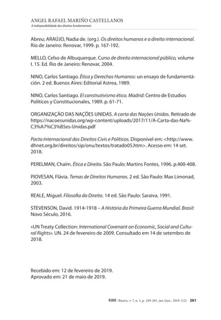 ANGEL RAFAEL MARIÑO CASTELLANOS
A indisponibilidade dos direitos fundamentais
261
RIDH | Bauru, v. 7, n. 1, p. 249-261, jan./jun., 2019. (12)
Abreu; ARAÚJO, Nadia de. (org.). Os direitos humanos e o direito internacional.
Rio de Janeiro: Renovar, 1999. p. 167-192.
MELLO, Celso de Albuquerque. Curso de direito internacional público, volume
I. 15. Ed. Rio de Janeiro: Renovar, 2004.
NINO, Carlos Santiago. Ética y Derechos Humanos: un ensayo de fundamentá-
ción. 2 ed. Buenos Aires: Editorial Astrea, 1989.
NINO, Carlos Santiago. El construtivismo ético. Madrid: Centro de Estudios
Políticos y Constitucionales, 1989. p. 61-71.
ORGANIZAÇÃO DAS NAÇÕES UNIDAS. A carta das Nações Unidas. Retirado de
https://nacoesunidas.org/wp-content/uploads/2017/11/A-Carta-das-Na%-
C3%A7%C3%B5es-Unidas.pdf
Pacto Internacional dos Direitos Civis e Políticos. Disponível em: <http://www.
dhnet.org.br/direitos/sip/onu/textos/tratado05.htm>. Acesso em: 14 set.
2018.
PERELMAN, Chaïm. Ética e Direito. São Paulo: Martins Fontes, 1996. p.400-408.
PIOVESAN, Flávia. Temas de Direitos Humanos. 2 ed. São Paulo: Max Limonad,
2003.
REALE, Miguel. Filosofia do Direito. 14 ed. São Paulo: Saraiva, 1991.
STEVENSON, David. 1914-1918 – A História da Primeira Guerra Mundial. Brasil:
Novo Século, 2016.
«UN Treaty Collection: International Covenant on Economic, Social and Cultu-
ral Rights». UN. 24 de fevereiro de 2009. Consultado em 14 de setembro de
2018.
Recebido em: 12 de fevereiro de 2019.
Aprovado em: 21 de maio de 2019.
 