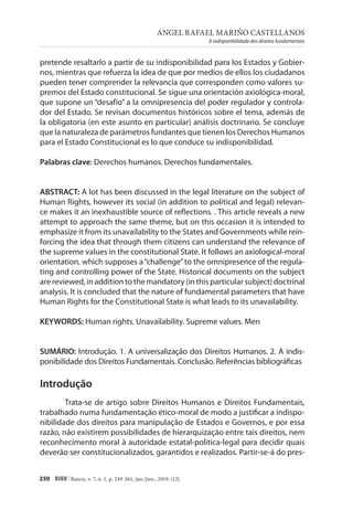 ANGEL RAFAEL MARIÑO CASTELLANOS
A indisponibilidade dos direitos fundamentais
250 RIDH | Bauru, v. 7, n. 1, p. 249-261, jan./jun., 2019. (12)
pretende resaltarlo a partir de su indisponibilidad para los Estados y Gobier-
nos, mientras que refuerza la idea de que por medios de ellos los ciudadanos
pueden tener comprender la relevancia que corresponden como valores su-
premos del Estado constitucional. Se sigue una orientación axiológica-moral,
que supone un “desafío” a la omnipresencia del poder regulador y controla-
dor del Estado. Se revisan documentos históricos sobre el tema, además de
la obligatoria (en este asunto en particular) análisis doctrinario. Se concluye
que la naturaleza de parámetros fundantes que tienen los Derechos Humanos
para el Estado Constitucional es lo que conduce su indisponibilidad.
Palabras clave: Derechos humanos. Derechos fundamentales.
ABSTRACT: A lot has been discussed in the legal literature on the subject of
Human Rights, however its social (in addition to political and legal) relevan-
ce makes it an inexhaustible source of reflections. . This article reveals a new
attempt to approach the same theme, but on this occasion it is intended to
emphasize it from its unavailability to the States and Governments while rein-
forcing the idea that through them citizens can understand the relevance of
the supreme values in the constitutional State. It follows an axiological-moral
orientation, which supposes a“challenge”to the omnipresence of the regula-
ting and controlling power of the State. Historical documents on the subject
are reviewed, in addition to the mandatory (in this particular subject) doctrinal
analysis. It is concluded that the nature of fundamental parameters that have
Human Rights for the Constitutional State is what leads to its unavailability.
KEYWORDS: Human rights. Unavailability. Supreme values. Men
SUMÁRIO: Introdução. 1. A universalização dos Direitos Humanos. 2. A indis-
ponibilidade dos Direitos Fundamentais. Conclusão. Referências bibliográficas
Introdução
Trata-se de artigo sobre Direitos Humanos e Direitos Fundamentais,
trabalhado numa fundamentação ético-moral de modo a justificar a indispo-
nibilidade dos direitos para manipulação de Estados e Governos, e por essa
razão, não existirem possibilidades de hierarquização entre tais direitos, nem
reconhecimento moral à autoridade estatal-politica-legal para decidir quais
deverão ser constitucionalizados, garantidos e realizados. Partir-se-á do pres-
 