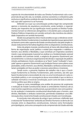 ANGEL RAFAEL MARIÑO CASTELLANOS
A indisponibilidade dos direitos fundamentais
251
RIDH | Bauru, v. 7, n. 1, p. 249-261, jan./jun., 2019. (12)
suposto da vinculatoriedade de todos aos Direitos Fundamentais sob a com-
preensão de que eles são, na verdade, axiomas societários e civilizatórios pela
exclusiva e significativa condição de razão fundacional do Estado Constitucio-
nal, cujo valor supremo é o ser humano.
Defender-se-á que sua concretização jurídico-legal não compreende
apenas o momento da arquitetura constituinte, senão também, e especial-
mente, por imperativo de sua significação moral, quando os Direitos Funda-
mentais tornam-se referenciais obrigatórios e vinculantes para a atuação dos
Poderes Públicos (imperativo em sentido vertical) e dos membros da coletivi-
dade (imperativo em sentido horizontal).
Desde essa perspectiva ético-moral acredita-se que a relevância consti-
tucionaldosDireitosFundamentaiséresultadodaimportânciaqueapresentam
ao homem como valor supremo do Estado constitucional e não pela simples in-
clusão (reducionismo formalista-legalista) entre os dispositivos constitucionais.
Antes da própria inserção constitucional, já havia sido desenhada uma
forma de organização social, política e estatal para resguardar e viabilizar o
homem, seus direitos e liberdades, o que constituía um imperativo societário
moral e cuja comprovação é possível ao analisar-se a fundamentação racional
da sociedade civil (contrato social), a exigência do governo (Goverment) por
consentimento e a estrutura organizacional de divisão e separação de poderes
(checks and balances). Assim, considerar-se-ia“bom”,“justo”,“civilizado”e“avan-
çado”apenas o governo (Goverment) cuja fundação tivesse como pilares esses
postulados, onde o homem, seus direitos, liberdades e atributos existenciais es-
tariam protegidos em face ao poder e excessos autocráticos e irracionais.
Sendo assim, a presente hipótese de trabalho não é que a Consti-
tuição fundamenta os Direitos Fundamentais, pelo contrário, são eles que
fazem fundamental a necessidade de criar-se uma Constituição em cada co-
munidade política, e em consequência dessa necessidade é que se deriva a
validade normativa e moral da Constituição, assim como de todo o ordena-
mento jurídico que dela se origina.
Segue-se como metodologia uma análise do processo de surgimento
e evolução do Estado Constitucional, desde os antecedentes históricos até as
mais recentes experiências constitucionais, que permitiram criar como parâme-
tro de avaliação o tratamento constitucional desenhado para o homem, seus
direitos, liberdades e atributos existenciais, permitindo estabelecer uma dife-
renciação ético-moral entre Estado constitucional e Estado com Constituição.
A conclusão mais relevante do artigo é que continuar a defender que
a natureza de“fundamentais”atribuída aos Direitos Humanos se deriva de sua
inserção entre os dispositivos constitucionais, inclusive como formulações
principiológicas, seria uma consequência da compreensão do Estado advinda
 