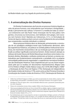 ANGEL RAFAEL MARIÑO CASTELLANOS
A indisponibilidade dos direitos fundamentais
252 RIDH | Bauru, v. 7, n. 1, p. 249-261, jan./jun., 2019. (12)
da Modernidade e por isso, legado do positivismo jurídico.
1. A universalização dos Direitos Humanos
Os Direitos Fundamentais são fruto de um processo histórico ligado ao
valor da pessoa humana, com antecedentes que remontam à Antiguidade –
desde o pensamento dos sofistas: “o homem é a medida de todas as coisas”2
, ao Cristianismo com São Paulo “nesta renovação não há mais judeus nem
gentios, circuncisos ou incircuncisos, nem bárbaros nem gregos, nem escra-
vos nem homens livres” (Epístola aos Colossenses, 3:11), e à formulação de
Tomás de Aquino relativa ao bem comum como fundamento da comunidade
que compreendia o sentido individual e o coletivo3
.
Nesse processo histórico deve ser destacada, primeiramente, a constru-
ção de um paradigma axiológico-moral cujos fundamentos derivaram, além
das experiências históricas, ora práticas no sentido político-institucional ora te-
óricas, do movimento renascentista e de sua revolução que teve grande signi-
ficado ao atribuir significado essencial ao homem. Ainda merecem atenção os
esforços da Escola Clássica de Direito Natural que reconhece como inatos e ina-
lienáveis direitos, liberdades e atributos existenciais ao homem; as teorias con-
tratualistas que fundamentaram racionalmente a sociedade civil e as próprias
comunidades politicamente organizadas4
; e experiências normativas fundacio-
nais das Declarações Históricas. Estas (experiências) por sua vez, foram respon-
sáveis pelo que se resultou em documentos importantíssimos: Magna Carta
(1215); Petition of Right (1628); Habeas Corpus Act (1679); Bill of Rights (1689)5
, a Declaração do Bom Povo de Virginia (1776); Declaração de Independência
dos Estados Unidos de América (1776), assim como as Dez Primeiras Emendas à
Constituição dos Estados Unidos de América (1791)6
; Declaração de Direitos do
2 Célebre frase do filósofo Protágoras de Abdera, que sendo um representante da corrente sofística, expressa o ideal
da subjetividade, particularidade e centralidade do homem. Valorização do homem e de seu papel no mundo.
3 Abordagem de Tomas de Aquino sobre o tema da felicidade influenciou tanto o pensamento jusnaturalista poste-
rior como o humanista.
4 Clássicos do contratualismo tornam a leitura completa. Hobbes, Locke, Rousseau, Montesquieu
5 Mesmo que promulgada pelo Rei João sem Terra no Século XIII sua validade e vigência na Inglaterra sempre foi um
relevante precedente para todo o pensamento ocidental. Com acerto GARCÍA- PELAYO chama a Inglaterra mãe da
Liberdade. Vid. GARCÍA PELAYO, Manuel. Derecho Constitucional comparado. Segunda edición. Manuales de la
Revista de Occidente. Madrid, 1951. p. 17-33
6 Essa fundamentação parte de uma perspectiva com base no jusnaturalismo teleológico, presente na Declaração
de Independência dos Estados Unidos da América, 1776, no âmbito dos direitos inalienáveis que são postos como
auto-evidentes: “We hold these truths to be self-evident, that all men are created equal, that they are endowed by
 