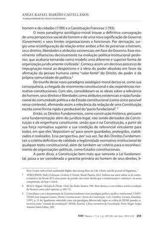 ANGEL RAFAEL MARIÑO CASTELLANOS
A indisponibilidade dos direitos fundamentais
253
RIDH | Bauru, v. 7, n. 1, p. 249-261, jan./jun., 2019. (12)
						
homem e do cidadão (1789) e a Constituição Francesa (1793).
O novo paradigma axiológico-moral trouxe a definitiva consagração
de uma perspectiva social do homem e de uma nova significação de Governo
(Goverment) e seus limites organizacionais e funcionais. Por derivação, sur-
giu uma reconfiguração da relação entre ambos a fim de preservar o homem,
seus direitos, liberdades e atributos existenciais em face do Governo. Esse mo-
vimento influenciou decisivamente na evolução política-institucional poste-
rior, que acabaria tornando como modelo uma diferente e superior forma de
organização juridicamente civilizada7
. Começa assim um decisivo processo de
impugnação moral ao despotismo e à ideia do poder absoluto em favor da
afirmação da pessoa humana como “valor-fonte” do Direito, do poder e da
própria comunidade de política.8
Do triunfo desse novo paradigma axiológico-moral deriva-se, como sua
consequência, a chegada do movimento constitucional e das experiências nor-
mativo-constitucionais. Com eles, consolidaram-se as ideias sobre a relevância
dohomem,seusdireitoseliberdadescomoatributosexistenciaiserazãofunda-
cional da comunidade política e do Estado constitucional (como único possível
nesse contexto), afirmando assim a relevância da redação de uma Constituição
escrita como forma rígida e perdurável do“pacto fundacional”. 9
Então, os Direitos Fundamentais, como construção histórica, possuem
uma fundamentação além do jurídico-legal, não sendo derivados da Consti-
tuição e da engenharia constituinte, senão que é na Constituição, a partir de
sua força normativa superior e sua condição de referencial vinculante para
todos, em que eles“depositam-se”para serem guardados, protegidos, viabili-
zados e realizados. Essa perspectiva, por sua vez, faz dos Direitos Fundamen-
tais o critério definitivo de validade e legitimidade normativo-institucional de
qualquer texto constitucional, além de também ser critério para o reconheci-
mento de organizações políticas, como Estados constitucionais.
A partir disso, a Constituição bem mais que somente a Lei fundamen-
tal, passa a ser considerada a garantia primária ao homem de seus direitos, li-
their Creator with certain unalienable Rights, that among these are Life, Liberty and the pursuit of Happiness...”
7 FERGURSON, Niall. Civilização. Ocidente X Oriente. Brasil: Planeta, 2012. Embora esse autor utiliza-se do contex-
to histórico do Século XVI como ponto de partida, não existe dúvida que a transformação é contínua e, na nossa
compreensão, até hoje é visível.
8 REALE, Miguel. Filosofia do Direito. 14 ed. São Paulo: Saraiva, 1991. Bem destaca, e com enfático acerto a condição
do Homem como valor supremo. p. 609-711.
9 Coincidimos com a denominação de Constitucionalismo a esse paradigma político-jurídico-institucional. CANO-
TILHO, José Joaquim Gomes. Direito Constitucional e Teoria da Constituição. 4 ed. Coimbra: Livraria Almedina.
[199?]. p. 51-64. Igualmente entendido como um paradigma diferenciado segue-se a ideia de HESSE quando ca-
racteriza como “vontade de constituição”. HESSE, Konrad. A força normativa da Constituição. Porto Alegre: Sergio
Antonio Fabris Editor, 1991
 