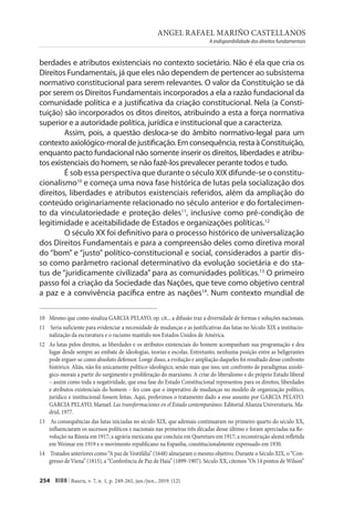ANGEL RAFAEL MARIÑO CASTELLANOS
A indisponibilidade dos direitos fundamentais
254 RIDH | Bauru, v. 7, n. 1, p. 249-261, jan./jun., 2019. (12)
berdades e atributos existenciais no contexto societário. Não é ela que cria os
Direitos Fundamentais, já que eles não dependem de pertencer ao subsistema
normativo constitucional para serem relevantes. O valor da Constituição se dá
por serem os Direitos Fundamentais incorporados a ela a razão fundacional da
comunidade política e a justificativa da criação constitucional. Nela (a Consti-
tuição) são incorporados os ditos direitos, atribuindo a esta a força normativa
superior e a autoridade política, jurídica e institucional que a caracteriza.
Assim, pois, a questão desloca-se do âmbito normativo-legal para um
contextoaxiológico-moraldejustificação.Emconsequência,restaàConstituição,
enquanto pacto fundacional não somente inserir os direitos, liberdades e atribu-
tos existenciais do homem, se não fazê-los prevalecer perante todos e tudo.
É sob essa perspectiva que durante o século XIX difunde-se o constitu-
cionalismo10
e começa uma nova fase histórica de lutas pela socialização dos
direitos, liberdades e atributos existenciais referidos, além da ampliação do
conteúdo originariamente relacionado no século anterior e do fortalecimen-
to da vinculatoriedade e proteção deles11
, inclusive como pré-condição de
legitimidade e aceitabilidade de Estados e organizações políticas.12
O século XX foi definitivo para o processo histórico de universalização
dos Direitos Fundamentais e para a compreensão deles como diretiva moral
do “bom” e “justo” político-constitucional e social, considerados a partir dis-
so como parâmetro racional determinativo da evolução societária e do sta-
tus de “juridicamente civilizada” para as comunidades políticas.13
O primeiro
passo foi a criação da Sociedade das Nações, que teve como objetivo central
a paz e a convivência pacífica entre as nações14
. Num contexto mundial de
10 Mesmo que como sinaliza GARCIA PELAYO, op. cit... a difusão traz a diversidade de formas e soluções nacionais.
11 Seria suficiente para evidenciar a necessidade de mudanças e as justificativas das lutas no Século XIX a institucio-
nalização da escravatura e o racismo mantido nos Estados Unidos de América.
12 As lutas pelos direitos, as liberdades e os atributos existenciais do homem acompanham sua programação e deu
lugar desde sempre ao embate de ideologias, teorias e escolas. Entretanto, nenhuma posição entre as beligerantes
pode erguer-se como absoluto defensor. Longe disso, a evolução e ampliação daqueles foi resultado desse confronto
histórico. Aliás, não foi unicamente político-ideológico, senão mais que isso, um confronto de paradigmas axioló-
gico-morais a partir do surgimento e proliferação do marxismo. A crise do liberalismo e do próprio Estado liberal
– assim como toda a negatividade, que essa fase do Estado Constitucional representou para os direitos, liberdades
e atributos existenciais do homem – fez com que o imperativo de mudanças no modelo de organização político,
jurídico e institucional fossem feitas. Aqui, preferimos o tratamento dado a esse assunto por GARCIA PELAYO.
GARCIA PELAYO, Manuel. Las transformaciones en el Estado contemparáneo. Editorial Alianza Universitaria. Ma-
drid, 1977.
13 As consequências das lutas iniciadas no século XIX, que ademais continuaram no primeiro quarto do século XX,
influenciaram os sucessos políticos e nacionais nas primeiras três décadas desse último e foram apreciadas na Re-
volução na Rússia em 1917; a agrária mexicana que concluiu em Queretaro em 1917; a reconstrução alemã refletida
em Weimar em 1919 e o movimento republicano na Espanha, constitucionalmente expressado em 1930.
14 Tratados anteriores como “A paz de Vestifália” (1648) almejaram o mesmo objetivo. Durante o Século XIX, o “Con-
gresso de Viena” (1815), a “Conferência de Paz de Haia” (1899-1907). Século XX, citemos “Os 14 pontos de Wilson”
 
