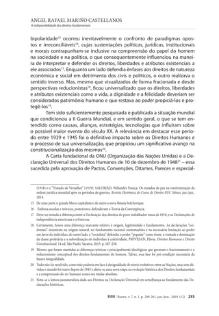 ANGEL RAFAEL MARIÑO CASTELLANOS
A indisponibilidade dos direitos fundamentais
255
RIDH | Bauru, v. 7, n. 1, p. 249-261, jan./jun., 2019. (12)
bipolaridade15
ocorreu inevitavelmente o confronto de paradigmas opos-
tos e irreconciliáveis16
, cujas sustentações políticas, jurídicas, institucionais
e morais contrapunham-se inclusive na compreensão do papel do homem
na sociedade e na política, o que consequentemente influenciou na manei-
ra de interpretar e defender os direitos, liberdades e atributos existenciais a
ele associados17
. Enquanto um lado defendia ênfases aos direitos de natureza
econômica e social em detrimento dos civis e políticos, o outro realizava o
sentido inverso. Mas, mesmo que visualizados de forma fracionada e desde
perspectivas reducionistas18
, ficou universalizado que os direitos, liberdades
e atributos existenciais como a vida, a dignidade e a felicidade deveriam ser
considerados patrimônio humano e que restava ao poder propiciá-los e pro-
tegê-los19
.
Tem sido suficientemente pesquisada e publicada a situação mundial
que condicionou a II Guerra Mundial, e em sentido geral, o que se tem en-
tendido como causas, alianças, estratégias, tecnologias que influíram sobre
o possível maior evento do século XX. A relevância em destacar esse perío-
do entre 1939 e 1945 foi o definitivo impacto sobre os Direitos Humanos e
o processo de sua universalização, que propiciou um significativo avanço na
constitucionalização dos mesmos20
.
A Carta fundacional da ONU (Organização das Nações Unidas) e a De-
claração Universal dos Direitos Humanos de 10 de dezembro de 194821
– essa
sucedida pela aprovação de Pactos, Convenções, Ditames, Pareces e especial-
(1918) e o “Tratado de Versalhes” (1919). SALOMÃO, Wiliander França. Os tratados de paz na reestruturação da
ordem jurídica mundial após os períodos de guerras. Revista Eletrônica do Curso de Direito PUC Minas, jan./jun.,
2014.
15 De uma parte o grande bloco capitalista e de outro a nova Rússia bolchevique.
16 Embora escolas e teóricos, posteriores, defenderam a Teoria da Convergência.
17 Deve ser notada a diferença entre a Declaração dos direitos do povo trabalhador russa de 1918, e as Declarações de
independência americana e a francesa.
18 Certamente, houve uma diferença marcante relativa à origem, legitimidade e fundamentos. As declarações “oci-
dentais” insistiram na origem natural, no fundamento racional contratualista e na necessária limitação ao poder
em favor do individuo, do outro lado, a “socialista” defendia o poder “popular” como fonte, a vontade e dominação
da classe proletária e a subordinação do individuo à coletividade. PIOVESAN, Flávia. Direitos Humanos e Direito
Constitucional. 14 ed. São Paulo: Saraiva, 2013. p. 187-238.
19 Mesmo que foram mantidas as diferenças teóricas e principalmente ideológicas que geravam o fracionamento e o
reducionismo conceptual dos direitos fundamentais do homem. Talvez, essa fase foi pré-condição necessária da
futura integralidade.
20 Tudo não foi resolvido, como não poderia em face à desigualdade de níveis evolutivos entre as Nações, mas sem dú-
vidas o mundo foi outro depois de 1945 e abriu-se uma nova etapa na evolução histórica dos Direitos fundamentais
e a compreensão do ser humano como seu titular absoluto.
21 Nota-se a leitura jusnaturalista dada aos Direitos na Declaração Universal em semelhança ao fundamento das De-
clarações históricas.
 
