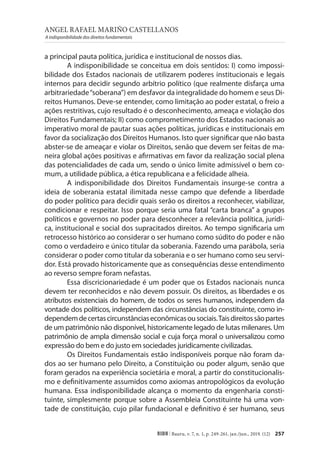 ANGEL RAFAEL MARIÑO CASTELLANOS
A indisponibilidade dos direitos fundamentais
257
RIDH | Bauru, v. 7, n. 1, p. 249-261, jan./jun., 2019. (12)
a principal pauta política, jurídica e institucional de nossos dias.
A indisponibilidade se conceitua em dois sentidos: I) como impossi-
bilidade dos Estados nacionais de utilizarem poderes institucionais e legais
internos para decidir segundo arbítrio político (que realmente disfarça uma
arbitrariedade“soberana”) em desfavor da integralidade do homem e seus Di-
reitos Humanos. Deve-se entender, como limitação ao poder estatal, o freio a
ações restritivas, cujo resultado é o desconhecimento, ameaça e violação dos
Direitos Fundamentais; II) como comprometimento dos Estados nacionais ao
imperativo moral de pautar suas ações políticas, jurídicas e institucionais em
favor da socialização dos Direitos Humanos. Isto quer significar que não basta
abster-se de ameaçar e violar os Direitos, senão que devem ser feitas de ma-
neira global ações positivas e afirmativas em favor da realização social plena
das potencialidades de cada um, sendo o único limite admissível o bem co-
mum, a utilidade pública, a ética republicana e a felicidade alheia.
A indisponibilidade dos Direitos Fundamentais insurge-se contra a
ideia de soberania estatal ilimitada nesse campo que defende a liberdade
do poder político para decidir quais serão os direitos a reconhecer, viabilizar,
condicionar e respeitar. Isso porque seria uma fatal “carta branca” a grupos
políticos e governos no poder para desconhecer a relevância política, jurídi-
ca, institucional e social dos supracitados direitos. Ao tempo significaria um
retrocesso histórico ao considerar o ser humano como súdito do poder e não
como o verdadeiro e único titular da soberania. Fazendo uma parábola, seria
considerar o poder como titular da soberania e o ser humano como seu servi-
dor. Está provado historicamente que as consequências desse entendimento
ao reverso sempre foram nefastas.
Essa discricionariedade é um poder que os Estados nacionais nunca
devem ter reconhecidos e não devem possuir. Os direitos, as liberdades e os
atributos existenciais do homem, de todos os seres humanos, independem da
vontade dos políticos, independem das circunstâncias do constituinte, como in-
dependemdecertascircunstânciaseconômicasousociais.Taisdireitossãopartes
de um patrimônio não disponível, historicamente legado de lutas milenares. Um
patrimônio de ampla dimensão social e cuja força moral o universalizou como
expressão do bem e do justo em sociedades juridicamente civilizadas.
Os Direitos Fundamentais estão indisponíveis porque não foram da-
dos ao ser humano pelo Direito, a Constituição ou poder algum, senão que
foram gerados na experiência societária e moral, a partir do constitucionalis-
mo e definitivamente assumidos como axiomas antropológicos da evolução
humana. Essa indisponibilidade alcança o momento da engenharia consti-
tuinte, simplesmente porque sobre a Assembleia Constituinte há uma von-
tade de constituição, cujo pilar fundacional e definitivo é ser humano, seus
 