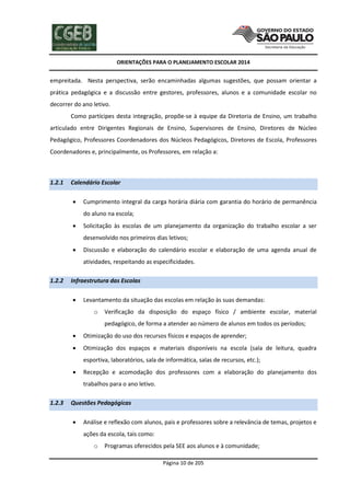 ORIENTAÇÕES PARA O PLANEJAMENTO ESCOLAR 2014
Página 10 de 205
empreitada. Nesta perspectiva, serão encaminhadas algumas sugestões, que possam orientar a
prática pedagógica e a discussão entre gestores, professores, alunos e a comunidade escolar no
decorrer do ano letivo.
Como partícipes desta integração, propõe-se à equipe da Diretoria de Ensino, um trabalho
articulado entre Dirigentes Regionais de Ensino, Supervisores de Ensino, Diretores de Núcleo
Pedagógico, Professores Coordenadores dos Núcleos Pedagógicos, Diretores de Escola, Professores
Coordenadores e, principalmente, os Professores, em relação a:
1.2.1 Calendário Escolar
 Cumprimento integral da carga horária diária com garantia do horário de permanência
do aluno na escola;
 Solicitação às escolas de um planejamento da organização do trabalho escolar a ser
desenvolvido nos primeiros dias letivos;
 Discussão e elaboração do calendário escolar e elaboração de uma agenda anual de
atividades, respeitando as especificidades.
1.2.2 Infraestrutura das Escolas
 Levantamento da situação das escolas em relação às suas demandas:
o Verificação da disposição do espaço físico / ambiente escolar, material
pedagógico, de forma a atender ao número de alunos em todos os períodos;
 Otimização do uso dos recursos físicos e espaços de aprender;
 Otimização dos espaços e materiais disponíveis na escola (sala de leitura, quadra
esportiva, laboratórios, sala de informática, salas de recursos, etc.);
 Recepção e acomodação dos professores com a elaboração do planejamento dos
trabalhos para o ano letivo.
1.2.3 Questões Pedagógicas
 Análise e reflexão com alunos, pais e professores sobre a relevância de temas, projetos e
ações da escola, tais como:
o Programas oferecidos pela SEE aos alunos e à comunidade;
 