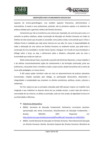 ORIENTAÇÕES PARA O PLANEJAMENTO ESCOLAR 2014
Página 100 de 205
aspectos de ensino-aprendizagem, mas também aspectos financeiros, administrativos e
comunitários. A escola e seus profissionais, portanto, são os primeiros sujeitos a se imbuírem de
práticas voltadas para a garantia e defesa dos Direitos Humanos.
Certamente que não se transforma uma cultura por imposição, de uma hora para outra, e é
somente na prática cotidiana, aliada à promoção da Educação em Direitos Humanos em todos os
âmbitos da vida escolar que ela pode se consolidar como prática vivida, numa atitude que é crítica e
reflexiva frente à realidade que cada aluno vivencia em sua vida. Em suma, é responsabilidade de
todos a efetivação de uma cultura em Direitos Humanos no ambiente escolar, que pode levar à
construção de uma sociedade e mundo menos injusto e desigual. Um mundo em que prevaleçam o
diálogo sobre a força, ou seja, a democracia sobre a ditadura, reforçando cada vez mais a
humanidade que reside em cada um.
Muito ainda está por fazer, assumindo o preceito das Diretrizes Nacionais, o nosso trabalho é
o de efetivar concomitantemente ações de conhecimento e de formação continuada, junto aos
professores, e buscando inserir a temática a todo o corpo escolar, desde funcionários até o centro de
nossa ação pedagógica, os nossos alunos.
A SEE espera poder contribuir cada vez mais no desenvolvimento de práticas educativas
humanizadas, relações pautadas pelo diálogo, na participação democrática, observando a
integralidade e complexidade que envolvem os direitos econômicos, políticos, sociais, culturais e
ambientais.
Por fim, espera-se que os princípios colocados pela EDH possam inspirar um trabalho mais
integrado e que mobilizem os diversos atores de sua unidade escolar, e quem sabe até mesmo a
comunidade de seu entorno, na defesa e promoção, cada vez mais ampla, da dignidade humana em
sua diversidade e diferença.
 Referências Bibliográficas
 BRASIL. Secretaria de Educação Fundamental. Parâmetros curriculares nacionais:
apresentação dos temas transversais, ética/Secretaria de Educação Fundamental. –
Brasília: MEC/SEF, 1997. Disponível em:
http://portal.mec.gov.br/seb/arquivos/pdf/livro081.pdf. Acessado em 14/01/2013.
 BRASIL. Comitê Nacional de Educação em Direitos Humanos. Plano Nacional de Educação
em Direitos Humanos. Brasília: Secretaria Especial dos Direitos Humanos, Ministério da
 